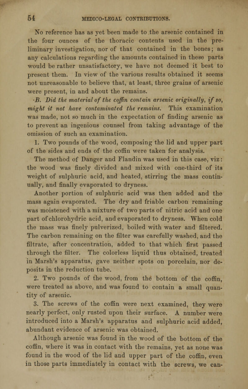 No reference has as yet been made to the arsenic contained in the four ounces of the thoracic contents used in the pre- liminary investigation, nor of that contained in the bones; as any calculations regarding the amounts contained in these parts would be rather unsatisfactory, we have not deemed it best to present them. In view of the various results obtained it seems not unreasonable to believe that, at least, three grains of arsenic were present, in and about the remains. •B. Did the material of the coffin contain arsenic originally, if so, might it not have contaminated the remains. This examination was made, not so much in the expectation of finding arsenic as to prevent an ingenious counsel from taking advantage of the omission of such an examination. 1. Two pounds of the wood, composing the lid and upper part of the sides and ends of the coffin were taken for analysis. The method of Danger and Flandin was used in this case, viz : the wood was finely divided and mixed with one-third of its weight of sulphuric acid, and heated, stirring the mass contin- ually, and finally evaporated to dryness. Another portion of sulphuric acid was then added and the mass again evaporated. The dry and friable carbon remaining was moistened with a mixture of two parts of nitric acid and one part ofchlorohydric acid, and evaporated to dryness. When cold the mass was finely pulverized, boiled with water and filtered. The carbon remaining on the filter was carefully washed, and the filtrate, after concentration, added to that which first passed through the filter. The colorless liquid thus obtained, treated in Marsh's apparatus, gave neither spots on porcelain, nor de- posits in the reduction tube. 2. Two pounds of the wood, from the bottom of the coffin, were treated as above, and was found to contain a small quan- tity of arsenic. 3. The screws of the coffin were next examined, they were nearly perfect, only rusted upon their surface. A number were introduced into a Marsh's apparatus and sulphuric acid added, abundant evidence of arsenic was obtained. Although arsenic was found in the wood of the bottom of the coffin, where it was in contact with the remains, yet as none was found in the wood of the lid and upper part of the coffin, even in those parts immediately in contact with the screws, we can-