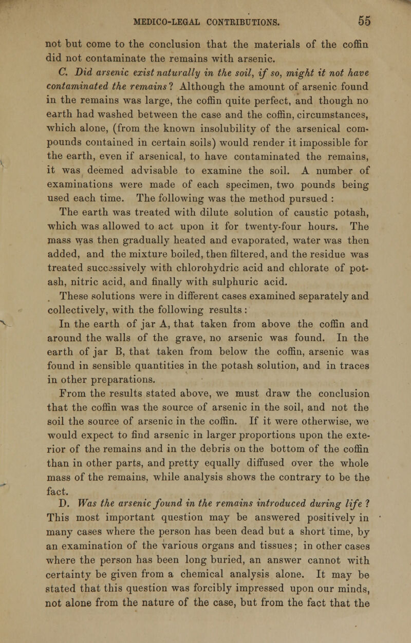 not but come to the conclusion that the materials of the coffin did not contaminate the remains with arsenic. C. Did arsenic exist naturally in the soil, if so, might it not have contaminated the remains'! Although the amount of arsenic found in the remains was large, the coffin quite perfect, and though no earth had washed between the case and the coffin, circumstances, which alone, (from the known insolubility of the arsenical com- pounds contained in certain soils) would render it impossible for the earth, even if arsenical, to have contaminated the remains, it was deemed advisable to examine the soil. A number of examinations were made of each specimen, two pounds being used each time. The following was the method pursued : The earth was treated with dilute solution of caustic potash, which was allowed to act upon it for twenty-four hours. The mass was then gradually heated and evaporated, water was then added, and the mixture boiled, then filtered, and the residue was treated successively with chlorohydric acid and chlorate of pot- ash, nitric acid, and finally with sulphuric acid. These solutions were in different cases examined separately and collectively, with the following results : In the earth of jar A, that taken from above the coffin and around the walls of the grave, no arsenic was found. In the earth of jar B, that taken from below the coffin, arsenic was found in sensible quantities in the potash solution, and in traces in other preparations. From the results stated above, we must draw the conclusion that the coffin was the source of arsenic in the soil, and not the soil the source of arsenic in the coffin. If it were otherwise, we would expect to find arsenic in larger proportions upon the exte- rior of the remains and in the debris on the bottom of the coffin than in other parts, and pretty equally diffused over the whole mass of the remains, while analysis shows the contrary to be the fact. D. Was the arsenic found in the remains introduced during life ? This most important question may be answered positively in many cases where the person has been dead but a short time, by an examination of the various organs and tissues; in other cases where the person has been long buried, an answer cannot with certainty be given from a chemical analysis alone. It may be stated that this question was forcibly impressed upon our minds, not alone from the nature of the case, but from the fact that the