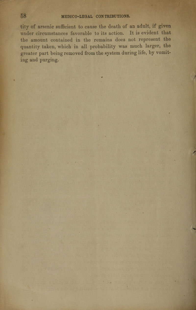 tity of arsenic sufficient to cause the death of an adult, if given under circumstances favorable to its act ion. It is evident that the amount contained in the remains does not represent the quantity taken, which in all probability was much larger, the greater part being removed from the system during life, by vomit- ing and purging.