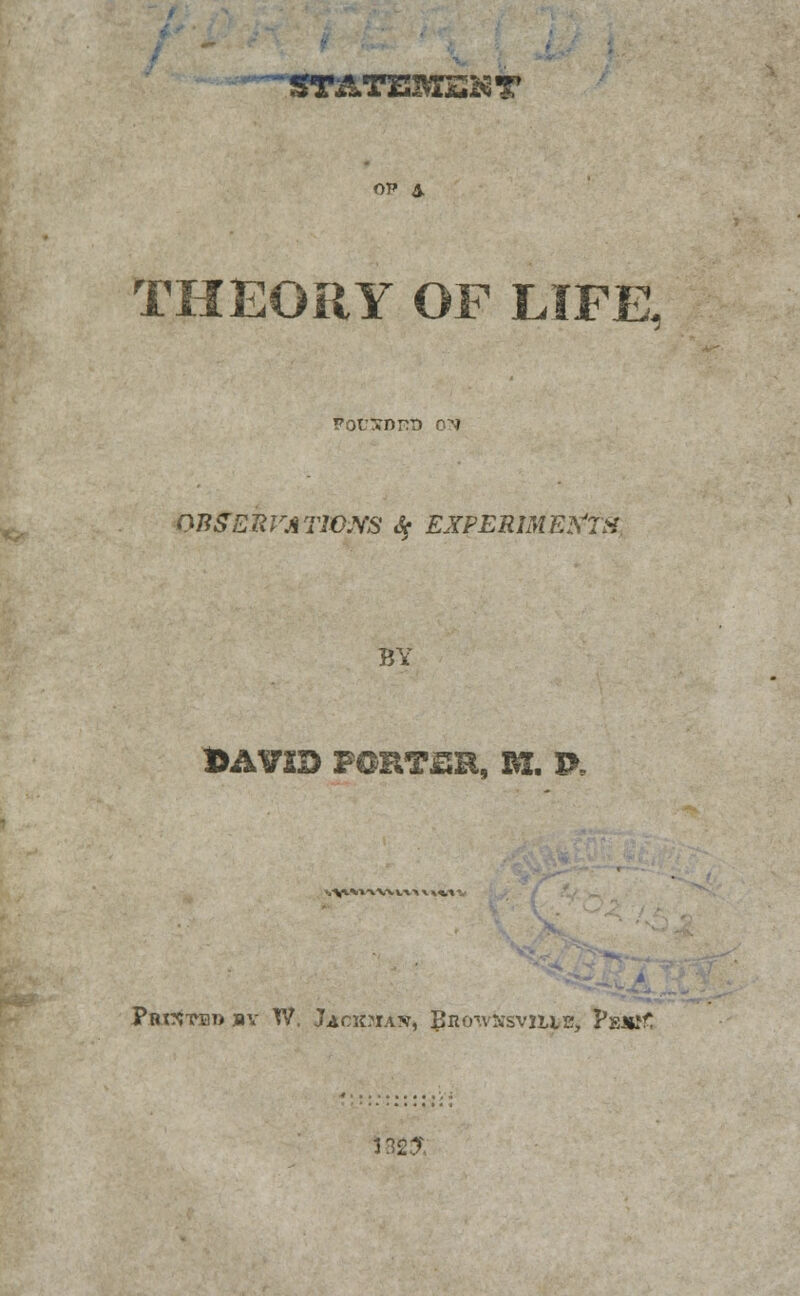 'ST&TZEMSKT ov & THEORY OF LIFE. PocXDrcn o^ 07JgEItVATiaYS & EXPERIMENTS. B\ DAVID PORTZR, B*. P, v^x%ix XX VV\ X ««,* 1 PBt^TBl) jBV TV. JacsaiAW, BUOTVNSVJLIL', PsJttf J 82$