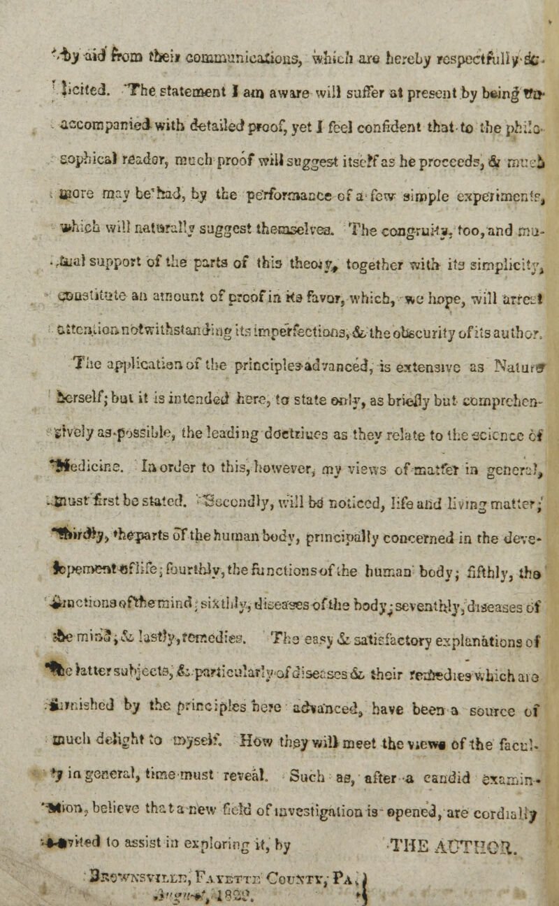 ■-by-aid from rbeii communications, which are hereby respectfully^ licited. The statement I auj aware will suffer at present by b*ing Wo- accompanied with detailed proof, yet I feel confident that-to the gbilp. aophica) reader, much proof willsuggest itself as he proceed?, & muefc more mr.y be'had, by the performance of a few simple experiment?, which will naturally suggest themselves. The congruMy. too, and ma- . rtua) support of the parts of this theoiy, together with its simplicity, 0&ostitate an amount of proof in ks favor, which, we hope, will arret! attention notwithstanding its imperfections, ■&. the obscurity of its author. The application of the principles-advanced, is extensive as Natmar icrselfjbui it is intended here; to state only, as briefly but comprehen- sively as-possible, the leading doctriues as they relate to the science ti Medicine. In order to this, however, cny views of maife* in general, -inust first be stated, tkccndiy, will bo noticed, life and living matter; •fhirdjy, »heparts of the human body, principally concerned in the deve* |cj>en>ent«fiife-pjurthJy,the{unctionsofthe human body; fifthly, tha ^nctionsofttsemind. sixthly, diseases ofihebody^seventhly,diseases of $emu&i& lastly,remedies. The easy &satisfactory explanations of Ifce ratter subjects, ^.particularly of diseases & their rerfredies which aio finished by the principles be?c advanced, have been a source of much delight to myself. How they will meet the vicw« of the facul- ty in general, time must reveal. Such ae, after a candid examirJ ^HiDTi,belie»e that a new field of investigation is-opene«3, are cordially MMp'rted to assist in exploring it, by THE AUTHOR. 3r^-v\sviLLn, Fayettt Couxty,- Pa i ,«!.;'-#', 18Sl\ i