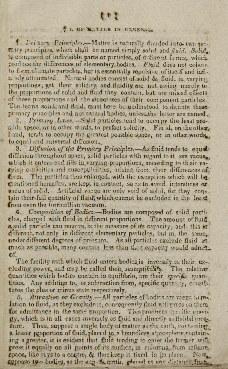 1*1 f i. or 'S.. Txi.R iy G&*iSlfaUb f . / • i'x,;.^ Principle?.— Matter is naturally divi ded i nt,v two p?>. mry principles, which shall be named simply solid and (SarVf*. SoliA^ i$ composed of indivisible parts or p\rticles,,of d:'.terent forms, white produce the differences of elementary, bodies. Fluid dues net cohere to form.ultimate particles, but is essentially repulsive of itself and ia£> nitely attenuated. Natural bodies consist, of solid &, fluid, in varying proportions; yet their solidity and fluidity are not owing merely to the proportions of solid and fluid'they contain, bat are mixed effects of those proportions and the structures.of their component particles. The.terms solid and fluid, must here be understood to denote these- primary principles and not.natural bodies, untassjhe latter are named,. 2. Primiry laws.—S:»lid particles lead to occupy the least pos- sible space, or in other words, to perfect solidity. Flu id, oruhe other/ hand, tends to.oocupy the greatest possible space, or in other.words*, to equal and universal diffusion,. 3. Diffusion.cf the Primary Principles.—:As fluid tends to equal/ diffusion throughout apace, solid particles with regard to it are vacua*, which it enters and fills in varying proportions, according to their va- rying capacities mil susqepJUhtjities, arising from iheif- diSoreaces.o£ form. The particles thus enlarged, with the exception which will l^ ^lentioned hereafter., are kept in contact, so aa to avoid interstices or vacua of solid. Artificial vacta are only void of solid, for they con- tain then%full quantity of fluid; which cannot be excluded in the leas* from even the torrioellian vacuum. 4. Composition of Bodies.—Bodies are composed of solid parti- cles, charged with fluid in different proportions. The amount of fluid a, solid particle can receivers the measure of its capacity; and this ie different, not only in different elementary particles, but in the same, under different degrees of procure. As alhparlid es exclude fluid as cnuch as possible, manv contain less than Ccir capacity would admit:. Of. The facility with which fluid-enters bodies.is inversely as their ex-, eluding power, and may he called their., susceptibility. The relative quantities which bodies contain in cquilibrio, are their specifc quan- tities. Any addition to, or subtraction, from, specific quantity, .con^tt., lutes the plus or minus state respectively. 6. Attraction or Gravity.—AH particles cfLodirs are.vacua i.inf- lation to fluid, as they exclude it; consequently flnid v, if: press en them for admittance in the sarr.° proportion. This prodnces specific gr»vi* gy, which is in ajl cases inversely as Coir] and directly asjBnidal pwto- eure. Thus, suppose a single body of matter as the eaith, containing^ d lesser proportion of fluid, placed ic a boundless atmosphere retain*, jng a greater, it is evident that fluid tending to enter the former wiH, press it equally on all points of its surface, in columns... from infinite., gpace, like r&vsto. a centre, 6? thus keep it fixed in jjs place. No^ eyooose two todies, q* the so£ fite^rth. ffcjced «?.♦. a*v <*.[:-■■