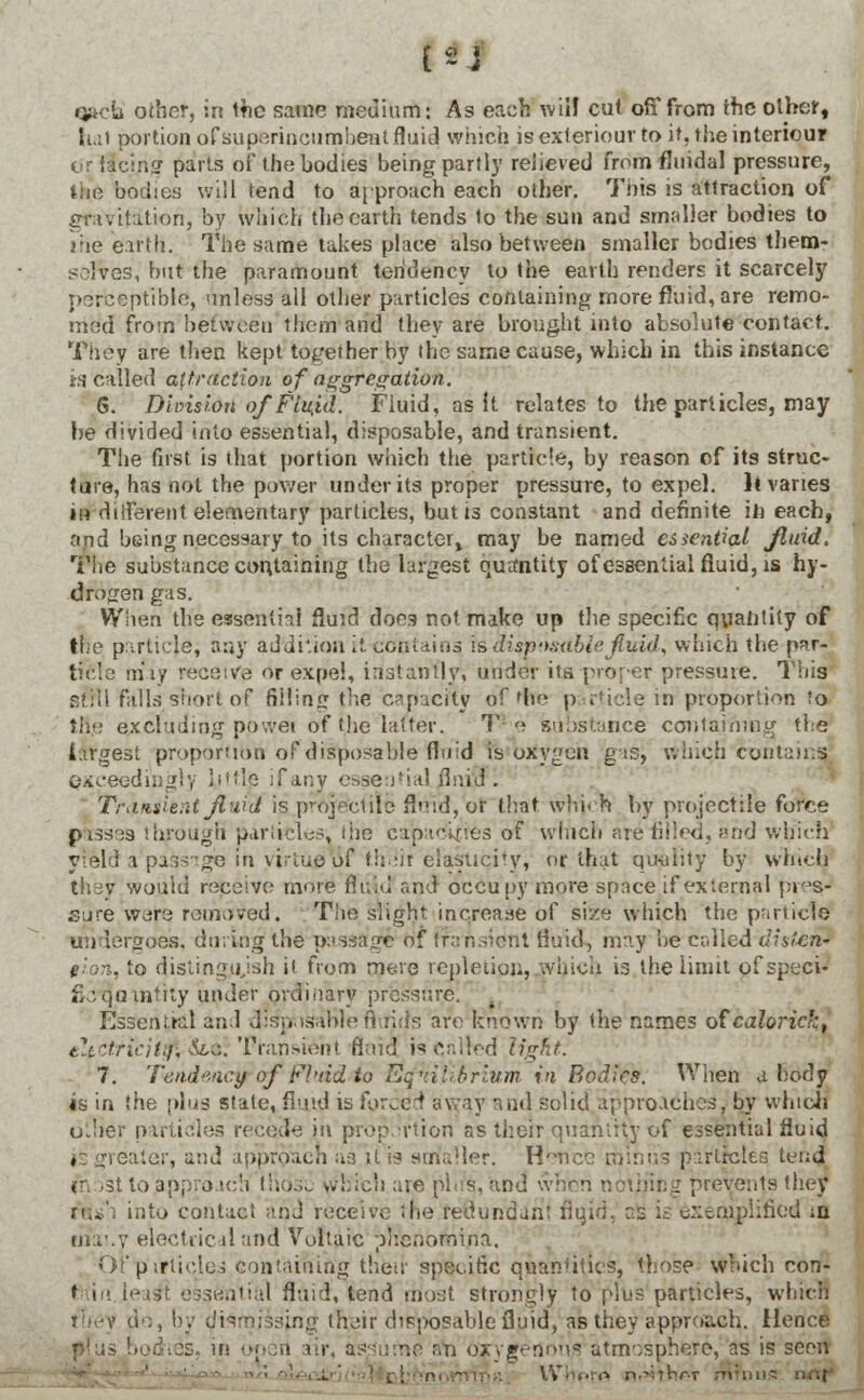 qfkdd other, in the same medium: As each will cut off from ihe other, hal portion of superincumbent fluid which is exteriour to it, the interiour ■'A3 parts of the bodies being partly relieved from fluidal pressure, the bodies will tend to approach each other. This is attraction of gravitation, by which the earth tends to the sun and smaller bodies to the Wtli. The same takes place also between smaller bodies them- selves, but the paramount tendency to the earth renders it scarcely perceptible, unless all other particles containing more fluid, are remo- med from between them and they are brought into absolute contact. They are then kept together by the same cause, which in this instance is called attraction of aggregation. 6. Division of Fluid. Fluid, as it relates to the particles, may be divided into essential, disposable, and transient. The first is that portion which the particle, by reason of its struc- ture, has not the power under its proper pressure, to expel. It vanes in different elementary particles, but is constant and definite it) each, 'ind being necessary to its character^ may be named essential fluid, The substance containing the largest quantity of essential fluid, is hy- drogen gas. When the essential fluid does not make up the specific quantity of trie particje; any addition it contains is disposable jluid, which the par- ticle niiy receive or expel, instantly, under its proper pressure. This Still falls short of fii!in<r the capacity of 'he particle in proportion Jo tR,e excluding povvet of the latter. T substance containing the largest proportion of disposable fluid is oxygen gas, which contains exceedingly little ifany essential.flniioR Traisie.it Jiuid is projectile fltrfd, or that which by projectile force passes through particles, ihe capacities of which are filled, and wb'icK yield a passige in virtue df th.iir elastiqityj or that quality by which they wouid receive more fluid and occupy more space if external pres- sure were removed. The slight increase of siie which the particle undergoes, daring1 the' passage of Transient fluid, may be-called distend gion, to distinguish it from mere repletion, which is the limit ofspeci- fkvtjaantity under ordinary pressure; Essential and disposable flvflds art1 known by the names ofcalorick, eltctficiifo'&LK Transient Said isqalred light. 7. Tendency of Fluid to Equilibrium, in Bodies. When a body is in the plus stale, fluid is forced away and solid approaches, by which oLher particles recede in proportion as their quantity of essential fluid , . ;aler, cni approach as 11 is srrfaller. H^nce minus particles tend r.-si to appro.tc'i !':../.... which are ph's, and \v rvenjs they rhs'i into contact ;-nJ receive the redundant fluid, as ie exemplified ia titaf.y electric il and Vultaic plrenofhina. Of particles containing their specific quantities, those which con- t in leasH essential fluid, tend most strongly to plus particles, which ihg their disposable fluid, as they approach. Hence i open air, assume a*n oxygenous atmosphere, as is seen . n-^Thr-T minus imp