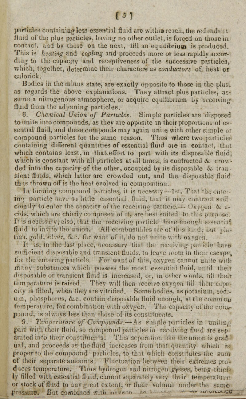 [3] particles containing less essential fluid are within reich,the reddndaut fluid of the plus particles, having no other outlet, is forced on those in contact, and by these on the next, till an equilibrium is produced. This is healing and copling and proceeds more or less rapidly accor- ding to the capacity and recepliveness of the successive particles, winch, together, determine their characters as conductors of heat or culorick. Bodies in the minus state, are exactly opposite to those in the plus, as regards the above explanations. They attract plus particles, as- sume a nitrogenous atmosphere, or acquire equilibrium by receiving fluid from the adjoining particles. 8. Chemical Uiiion of Particles. Simple particles are disposed to unite into compounds, as they are opposite in their proportions of eb seiitiil fluid, and these corn ponds may again unite with other simple or compound particles lor the same reason. Thus where two particles containing different quantities of essential fluid aie in contact, that which contains least, in thakeffort to part with its disposable fluid, which is constant with all particles at all times, is contracted At crow- ded into the capacity of the other, occupied by its disposable At tran- sient fluids, which latter are crowded out, and the disposable fluid thus thrown o(Fis the heat evolved in composition. lu forming compound particles^ it is necesfcry — 1st. Thai th'e'enter- ing particle have so little essential fl.iid, that it niav cohtfaot suffl c:><n ly to eu'or the capacity ofthe receiving pariicie.— - Oxygen & a- cids, which are chiefly composed or' it, are best suite,! to this purpose. It is mcess iry, also, that the receiving particle have fcno\iirf] essential fluid to invito the union, AH cdmbiistibles are of tins kind, but \>la- tiiid.gold, rl-fT, &c. ft>r want of it, do hot unite with oxygen. It is, in (he lasi place, necessary that the receiving pai ii<vie have sufficient disposable and transient fluids, to leave room in their escapp, fot tire eriteri ig particle. For want of this, oxygeri cannot unite with many substances which possess the most essential fluid, until theil disposable or transient fluid is increased, or, in other voids, til! their temperature is raised They will then receive oxygen til! 11:: iv capa| city is filled, when they are vitrified. Some bodies, as potasium, bed.. um, phosphorus, &,c. contain disposable fluid enough, at the Common temperature, for combination with oxygen. The capacity ofthe cohar pound, is always less than those of its constituents. 9. Temperatnre'of Ccfypouitds-.—As simple particle^ in u; part with their fluid, so compound particles in receiving fluid are sep' arated info their consiituen's. This separation like the union is grad- ual, and proceeds as the fluid increases from that quantity which is proper to the compound particles, to that which constitutes the sum of their separate amounts. Fluctuation between their extremes pre* duces temperature. Tims hydrogen and nitrogen, g^sses, being chie!- iy filled with essential fluid, cannot separately vary their temperature or stock of fluid to any great extent, 3r their volume under the same ve. But combined with — — '-wsnto