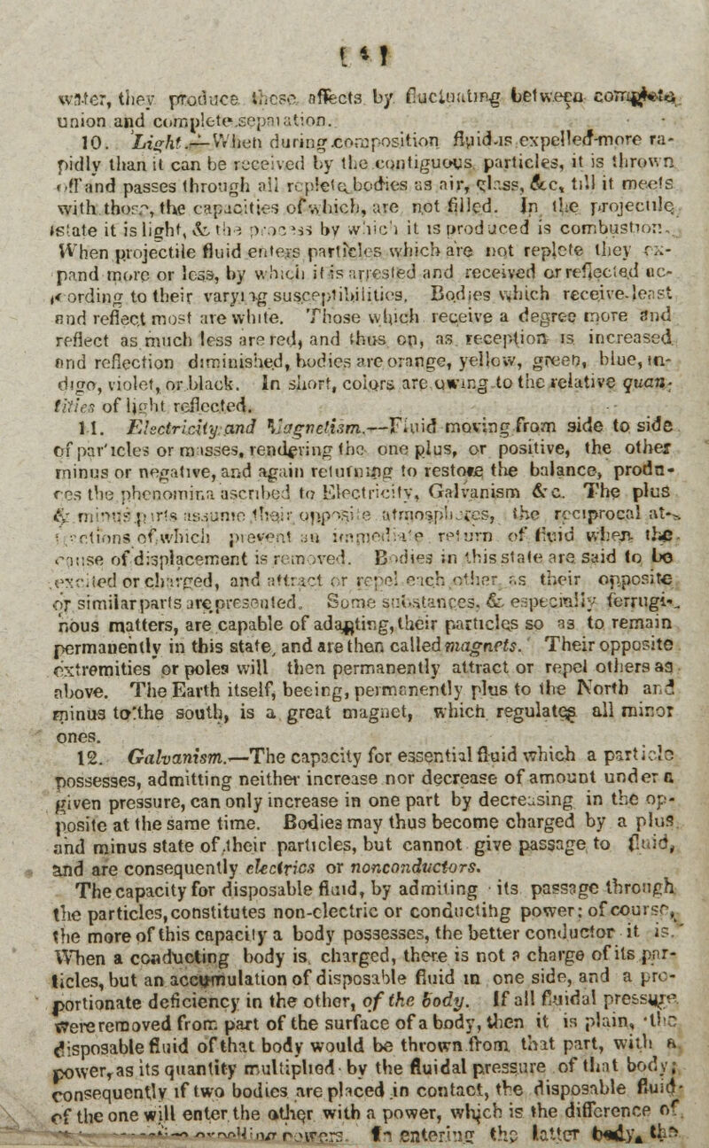 wn-ter, they produce. these nflfects by fluctuating between corn$**t3 union and complete1 .sepniatioo, 10. Light4%rJWb<& during.composition flu id-isexpcHetf-more ra- pidly than it can be received by the contiguous particles, it is thrown .'.fl'and passes through aii rcplel ^bodies us air, glass, &c, till it meets with .thorp, the capacities of which, are not filled. In the projectile. »s!ate it is light, &,the proses by which it is produced is combustion,; When projectile fluid ertteys particles which are not replete they ex- pand more or less, by winch if is arrested and received or reflected ac- cording to their varyng susceptibilities. Bodies v,hich receive-least nnd reflect most are white. Those which receive a degree more and reflect as much less are red, and thus on, as reception is increased nnd reflection diminished, bodies are orange, yellow, green, blue, tn- digo, violet, or black. In short, colors are .owing to the relative quan- titles of Ught, reflected. 11. Electricity: and Magnetism.—Fluid moving from side to side of par'icle? or misses, rendering the one plus, or positive, the other minus or negative, and again returning to res tote the balance, produ- ces the phenomina ascribed to Electricity, Galvanism &c. The plus &.rnimj9J?irts iis^ume.tliCMr <jry>ogite atmo-ipii.-fes, she reciprocal at--*. ■ ..'ctinns of which present sa immetlW? return of livid when the. cause of displacement is removed. Bodies in this state are said to bo .excited orchavced, apd attract or {ej^beacji-other ss their opposite or simiiarpartsareprcs^nted. Some substances, & especially terrugi*, nous matters, are capable of adapting, their particles so as to remain permauehtly in this state/ and are then called magnets. Their opposite extremities* or poles will then permanently attract or repel others aa above. The Earth itself, beeirg, permanently plus to the Korth ana minus to>:the south, is a great magnet, which regulate^ all minor ones. 12. Galvanism.*—The capacity for essential fluid which a parti cje possesses, admitting neither increase nor decrease of amount under a given pressure, can only increase in one part by decreasing in the op- posite at the same time. Bodies may thus become charged by a plus and minus state of .their particles, but cannot give passage to fluid, and are consequently electrics or nonconductors. The capacity for disposable fluid, by admiting its passage through, the particles, constitutes non-electric or conducting power; of course, the more of this capacity a body possesses, the better conductor it is.' When a conducting body is, charged, there is not ? charge of its par- ticles, but an accumulation of disposable fluid m one side, and a pro- portionate deficiency in the other, of the body. If all fluidal pre&s^e, Were removed from part of the surface of a body, then it is plain, 'the disposable fluid of that body would be thrown from, that part, with a. powerTas its quantity multiplied- by the fluidal pressure of that body; consequently if two bodies are placed in contact, the disposable ftuid- of the one will enter the other with a power, wtych is the difference of. ;:_„..^14:,1/rrnrcro fn eater.hi.cr the latter b*dy4 th>