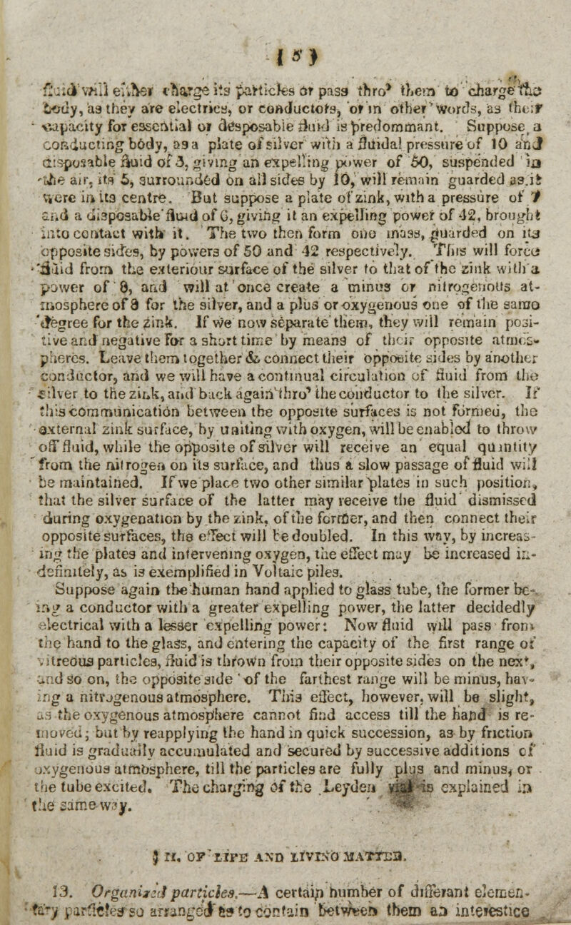 fiuid'will eitftej charge its particles or pass thro' them to charge ftcs body,'asthey are electrics, or conductors, or in other'words, as nie't • capacity for essential or disposable fluid' is predominant. Suppose, a conducting body, 29 a plate of silver with a fjiiida! pressure of 10 an J disposable ik>id of 3. giving an expelling power of 50, suspended ia -L^ie air. its' 5, surrounded on ail sides by 10, will remain guarded as.i£ Viere hi its centre. But suppose a plate o'fzink, with a pressure or' '/ and a disposable'fliud of G, giving it an expelling power of 42, brought into contact with' it. The two then form ono mass, guarded on its opposite sides, by powers of 50 and 42 respectively. This will force* •'ijaid from the exteriour surface of the silver to that of the zink with'a power of 8, and will at once create a minus or nitrogenous at- mosphere of 3 for the silver, and a plus or oxygenous one of the same 'tfegree for the zink. If we now separate'them, they will remain posi- tive and negative For a shorttime by means of their opposite atmes* phercs. Leave them together &. connect Uieir opposite sides by another conductor, and we will have a continual circulation of fluid from the Silver to the zink,and back again'thro'' the conductor to the silver. If this communication between the opposite surfaces is not Formed, tho oxternal zink surface, by uniting with oxygen, will be enabled to throw off fluid, while the opposite of silver will receive an equal qumtity from the nitrogen on its surface, and thu3 a slow passage of fluid will he maintained. If we place two other similar plates in such position, that the silver surface of the latter may receive the fluid dismissed during oxygenation by the zink, of the former, and then connect their opposite surfaces, ths effect will be doubled. In this way, by increas- ing ;he plates and intervening oxygen, the effect may be increased in- definitely, as is exemplified in Voltaic piles. Suppose again the human hand applied to glass tube, the former be-. ;r»g a conductor with a greater expelling power, the latter decidedly electrical with a lesser expelling power: Now fluid will pass from the hand to the glass, and entering the capacity of the first range o:' .;treous particles, xluid is thrown from their opposite side3 on the nex*, -nd so on, the opposite side ' of the farthest range will be minus, hav- :g a nitrjgenousatmosphere. This effect, however, will be slight, the oxygenous atmosphere cannot find access till the hand is re- moved; but by reapplying the hand in quick succession, as by friction fluid is gradually accumulated and secured by successive additions of j.^ygenous atmosphere, till the particles are fully plus and minus, or the tube excited. The charging of the LcjdQn't'mmfa explained in the saniewajf. } rr, op'riFE and ifvixo matt/eh. 13. Organized particles.—A certain number of diiTerani elemen.- Ktj) parflc!e# so arranged &s to contain between them an intejestice