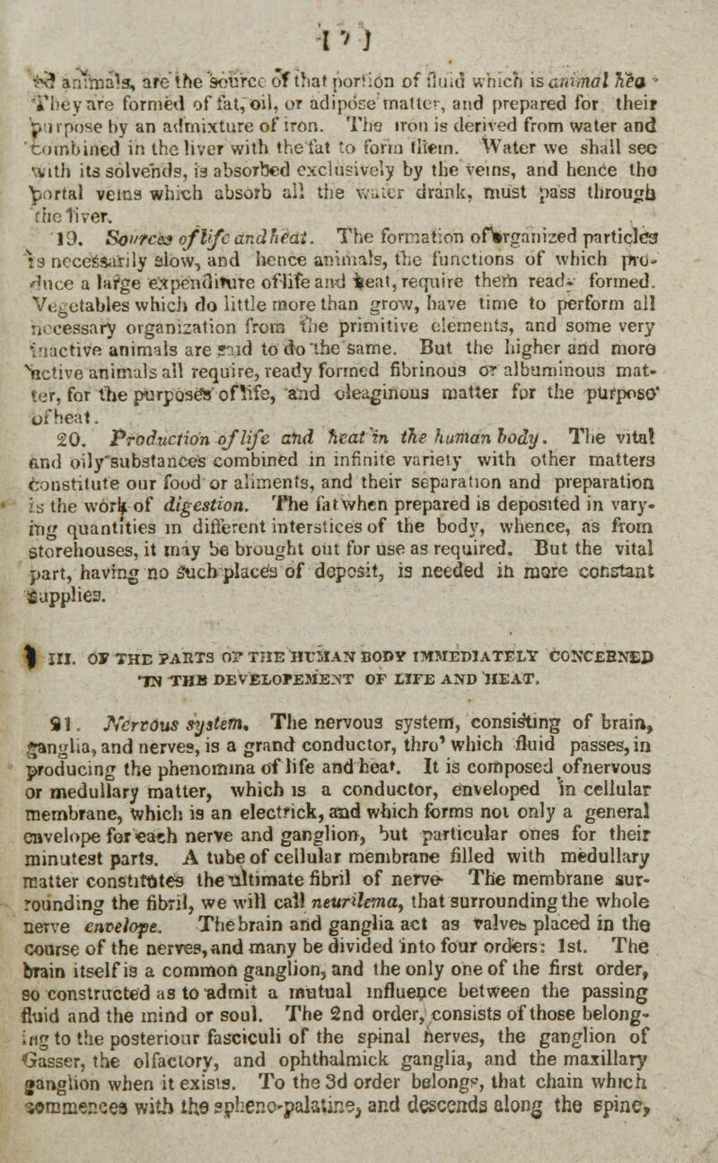 fe9 antrnals, are the source of that portion of fluid which isanirndl hea ■ i'l'eyare formed of fat, oil, or adipose matte-, and prepared for their pi i pose by an admixture of iron. The iron is derived from water and combined in the liver with the fat to form them. Water we shall sec With its solvehds, fa absorbed exclusively by the veins, and hence tho portal veins which absorb all the water drank, must pass through f tic liver, 10. Sources of life and It fat. The formation ofWganized particles is necessarily alow, and lience animals, the functions of which pro- /hice a large expenditure oflife and fceat, require them read, formed. Vt;fectables which do little more than grow/, have time to perform all necessary organization from the primitive elements, and some very i'uictivft animals are said to do the same. But the higher and more Active animals all require, ready formed fibrinous or albuminous mat- ter, for the purposed' of life, and oleaginous matter for the purpose* ofHeat. 20. Production of life ahd heat'in the human body. The vita! And oily'substances combined in infinite varieiy with other matter Constitute our food or aliments, and their separation and preparation is the work of digestion. The fat when prepared is deposited in vary, ing quantities m different interstices of the body, whence, as from storehouses, it may be brought out fur use as required. But the vital part, having no Such-place's of deposit, is needed in more constant Supplies. % III. 0* THE PARTS 0? THE IIeSiaN BODY IMMEDIATELY CONCERNED IN THB DEVELOPMENT OF LIFE AND HEAT, 91. Nervous system. The nervous system, consisting of brain, ganglia, and nerves, is a grand conductor, thro' which fluid passes, in producing the phenomma of life and hea». It is composed of nervous or medullary matter, which is a conductor, enveloped 'in cellular membrane, which is an electfick, and which forms not only a general envelope for each nerve and ganglion, but particular ones for their minutest parts. A tube of cellular membrane filled with medullary matter constitutes the ■ultimate fibril of nerve- The membrane sur- rounding the fibril, we will call neurilcma, that surrounding the whole nerve envelope. The brain and ganglia act as talveb placed in the course of the nerves,and many be divided into four orders: 1st. The brain itself is a common ganglion, and the only one of the first order, so constructed as to admit a mutual influence between the passing fluid and the mind or soul. The 2nd order, consists of those belong- ing to the postenour fasciculi of the spinal nerves, the ganglion of Gasser, the olfactory, and ophthalmick ganglia, and the maxillary ganglion when it exists. To the 3d order belong*, that chain which ■sorarnencea with the sphenopalatine, and descends along the spine,