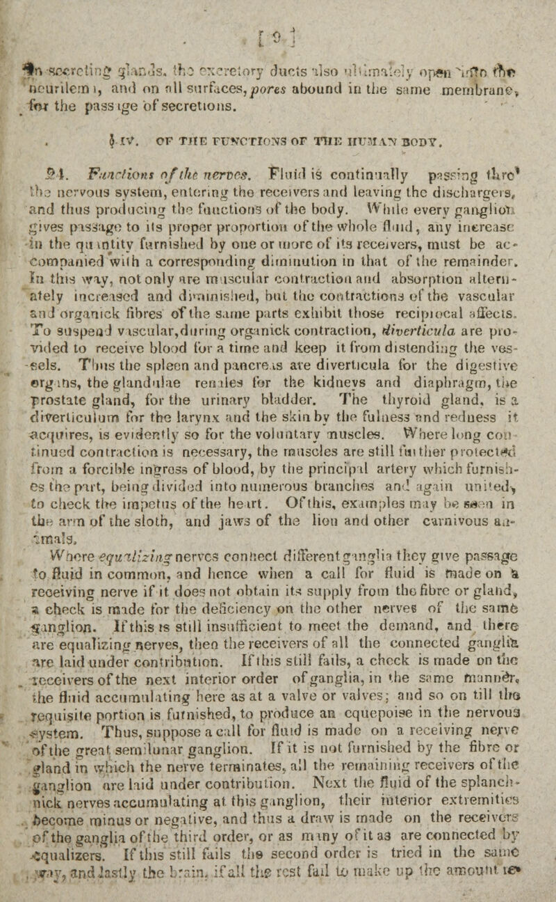 ^n Vi mds. the exeretorj ducts also 1 . opsn ^irflrx tn* Bteurilemi, and on nil surfaces,^ores abound in the same membrane-, _ for the pass ige of secretions. }• IV. OF THE FFSCTI0N3 OF TOE HUM AT* BODY. 54. Functions of the nerves. Fluid is continually passing tlire' ths nervous By stem, entering the receivers and leaving the dischargers, and thus producing the functions of the body. While every gangliot; gives passage to its proper proportion of the whole fluid, any increase -in the qu intity furnished by one or more of its receivers, must be ac« companied wilh a corresponding diminution in that of the remainder. In this way, not only are muscular contraction and absorption altern- ately increased and diminished, but the contractions of the vascular and organ ick fibres of the same parts exhibit those reciprocal affects. To suspend viscular,during organick contraction, diverticula are pro- vided to receive blood for a time and keep it from distending the ves- sels. Thus the spleen and pancreas are diverticula for the digestive org ins, the glandulae render for the kidneys and diaphragm, the ■prostate gland, for the urinary bladder. The thyroid gland, is a diverticulum for the larynx and the skin by the fulness and redness it. ■acquires, is evidently so for the voluntary nuscles. Where long con tinued contraction is necessary, the muscles are still further protected from a forcible ingross of blood, by the principal artery which furnish- es the part, being divided into numerous branches and again united^ to check the impetus of the heart. Of this, examples may l»e asen in the arm of the sloth, and jaws of the lion and other cavnivous a.i- iraals. Wwre equilizingnerves connect different ganglia they give passage fo fluid in common, and hence when a call for fluid is made on a receiving nerve if it does not obtain its supply from the fibre or gland, a check is made for the deficiency on the other nerves of the same ganglion. If this ts still insufficient to meet the demand, and there are equalizing nerves, then the receivers of all the connected ganglia are laid under contribution. If this still fails, a check is made on the receivers of the next interior order of ganglia, in the s;>me manner, die fluid accumulating here as at a valve or valves; and so on till tiro requisite portion is furnished, to produce an cquopoise in the nervou3 System. Thus, suppose a call for fluid is made on a receiving nerve of the great semilunar ganglion. If it is not furnished by the fibre or •/land in which the nerve terminates, all the remaining receivers of the ganglion are laid under contribution. Next the fluid of the splanch- nick nerves accumulating at this ganglion, their interior extremities become minus or negative, and thus a draw is made on the receiver, of the ganglia of the third order, or as miny ofita3 are connected by equalizers. If this still fails the second order is tried in the same and-lastly the I ill the rest fad to make up the amount ie»