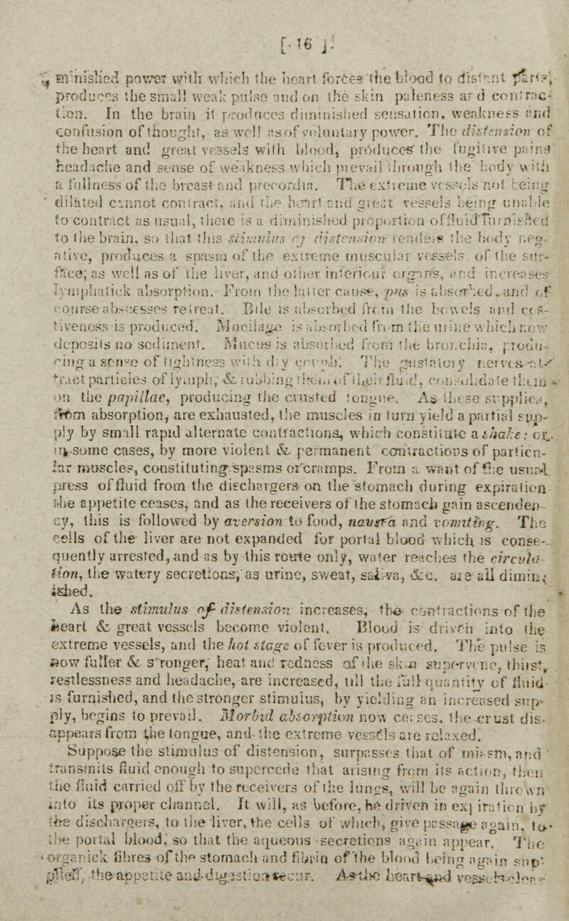 [,1« J. ^ Himish'ed power with which the heart force? the blood to dl'st til p*a> -. produces the small weal; pulse and on the skin paleness ard conimc- ilon. In the brain it prod aces diminished sensation, weakness and confusion of thought, as well as of voluntary rower. The distension of the heart and great vessels with bloodj produces'the fugitive] headache and sense of. weakness which prevail through the body with a fullness of the breast and preeordia. The extreme vessels not dilated cmnot contract, snd the heirl and great vessels being unable to contract as usual, there Is a diminished proportion offluidTurn to the brain, so that tins stimulus nj distension lenders the b< di ntive, produces a spas;;] of the extreme inus< - of'the sur<- fite0j as well as of the liver, and other inTeTiour orgnrfs, and inc batiek absorption. From the latter cause, pm is'al nd i,f ortr-seabseesses retreat. Bile is absorbed from the bowels and ctS- tivenoss is produced. Mucilage : d from the urine which deposits no sediment. Mucus is a i the bronchia, produ-i ring a s£nse of tightness ' iiatoiy reives,-::!,-' tpartioies of lymph;-& robbing . ':.■■' fluid, uhdate tl:ud}j >n the papillae, producing the crusted tongue. A$-these supplier, :rf;m absorption, are exhausted, the muscles in turn yield a partial sup- ply by small rapid alternate contractions, which consulate n&kake; cr_. irksome cases, by more violent &, permanent contractions of partite.- :ar muscles, constituting spasms or cramps. From a want of £he usnai press of fluid from the dischargers-on the stomach during expiration trhe appetite ceases, and as the receivers of the stomach gain ascender ey, this is followed by aversion to food, naugva and vonnttng. The ^eils of the liver are not expanded for portal blood which ts conse- quently arrested,and as by this route only, water reaches the circv\u (ion, the watery secretions, as urine, sweat, saliva, &c. are ail dimin< ished. As the stimulus ofid intension increases, the cent)actions of (lie «eart & great vessels become violent. Blood is driven into the extreme vessels, and the hot siege of fever is produced. The pul »ovv fuller & s'ronger, heat ant! redness of the skin strpervi ne, thirst, restlessness and headache, are increased, till the fulHjuantity of fluid rs furnished, and the stronger stimulus, by yielding an increased sup ply, begins to prevail. Morbid absorption now ce; ses, the crust dis- appears from the tongue, and- the extreme vessels are relaxed. Suppose the stimulus of distension, surpasses that of mfcsm,and transmits fluid enough to supercede that arising frcm its fiction, then the fluid carried oil'by the receivers of the lungSj, will be again thro an into its proper drahnai. it will, as before, he driven in e.\] iration b* ■<m dischargers, to the liver, the cells of which, give passage again. ti>- line portal blood,'so that the aqueous secretions again appear. The iek fibres of the stomach and fibrin of'the blood befno again su&* theappeuteand-dig.'jstioatecaf. A#thc hearted vegs feclei