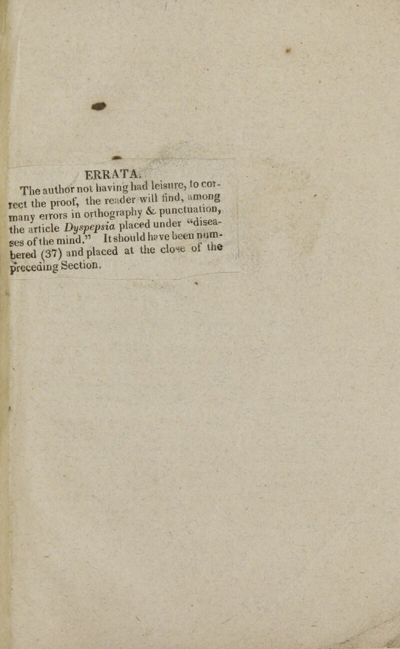 FRtj ATA, The author not having had leisure, to cot^ rect the proof, the reader will rind, among roany errors in orthography & W^™J the article Dyspepsia placed under disea- ses of the mind. Itshould have been num- bered (37) and placed at the close ol the preceding Section.