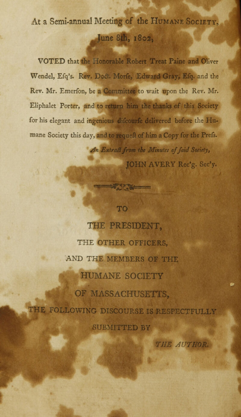 At a Semi-annual Meeting of the Humane Society, le ^, 1802, VOTED that Ae Honorable Robert Treat Paine and Oliver Wendel, Efq's. Rdv. Doct. Morfe, Edward Gray, Efq. and the Rev. Mr. Emerfon, be a Committal' to wait upon the Rev. Mr. Eliphalet Porter, and to return him the thanks of this Society for his elegant and ingenious w.i>.v^i***v «..x..^iv.d before ihe Hu- mane Society this day, and to —^ of him a Copy for the Prefs. jin Extract J rom ihe Minutes of/aid Soeiety, JOHN AVERY Rec'g. Sec'y TO THE PRESIDENT, THE OTHER OFFICERS, AND THE MEMBERS OF THE HUMANE SOCIETY OF MASSACHUSETTS, THE FOLLOWING DISCOURSE IS RESPECTFULLY SUBMITTED BY rim yUJTHOR,