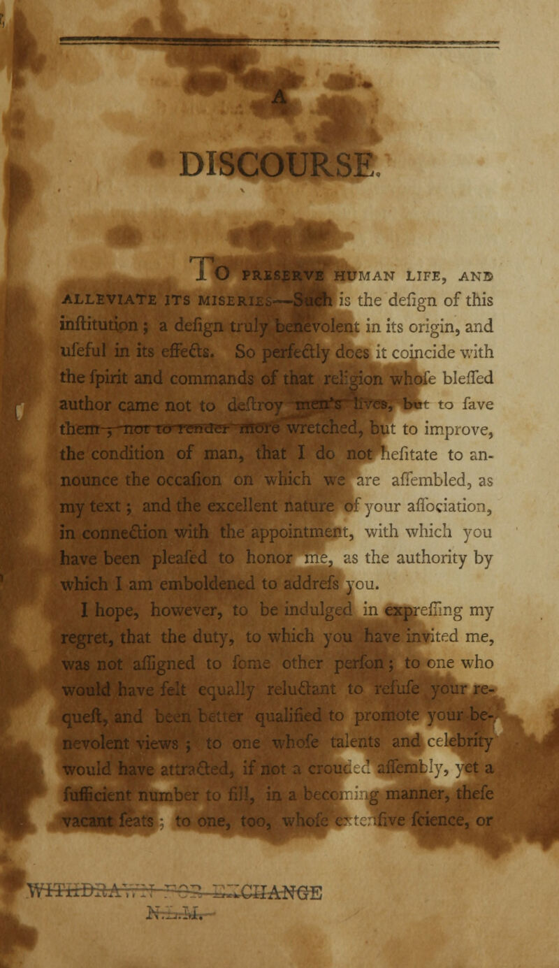 ♦ DISCOURSE 1^ i O PRESERVE HUMAN LIFE, ANB ALLEVIATE ITS MiSERij. jliis the dcfign of this inftitutipn; a defign truly, biespvolent in its origin, and ufeful in its effefts. So coincide with the fpirit and commands oi v -^^k blefled author came not to d - ^^^ -j, Iwt to fave them-p'nat lo rstidci , but to improve, the condition of man, that I do not ^lefitate to an- nounce the occalion on which we are afiembled, as my text; and the excellent nature of your affociation, in connexion with the appointment, with which you have been pleafed to honor :ne, as the authority by which I am emboldened to addrefs you. I hope, however, to be indul cxprefTmg my regret, that the duty, to which you have infited me. was not aflir fome other perfon; to one who .„.-,.-IJ !, -!..  ■^'-^^-it to refufe your re-^ C ^y ^ . . . .^ to promote your be- n^volent vie- orie wbofe talents and cOebrity wov. et a nanner, thefe e fcience, or