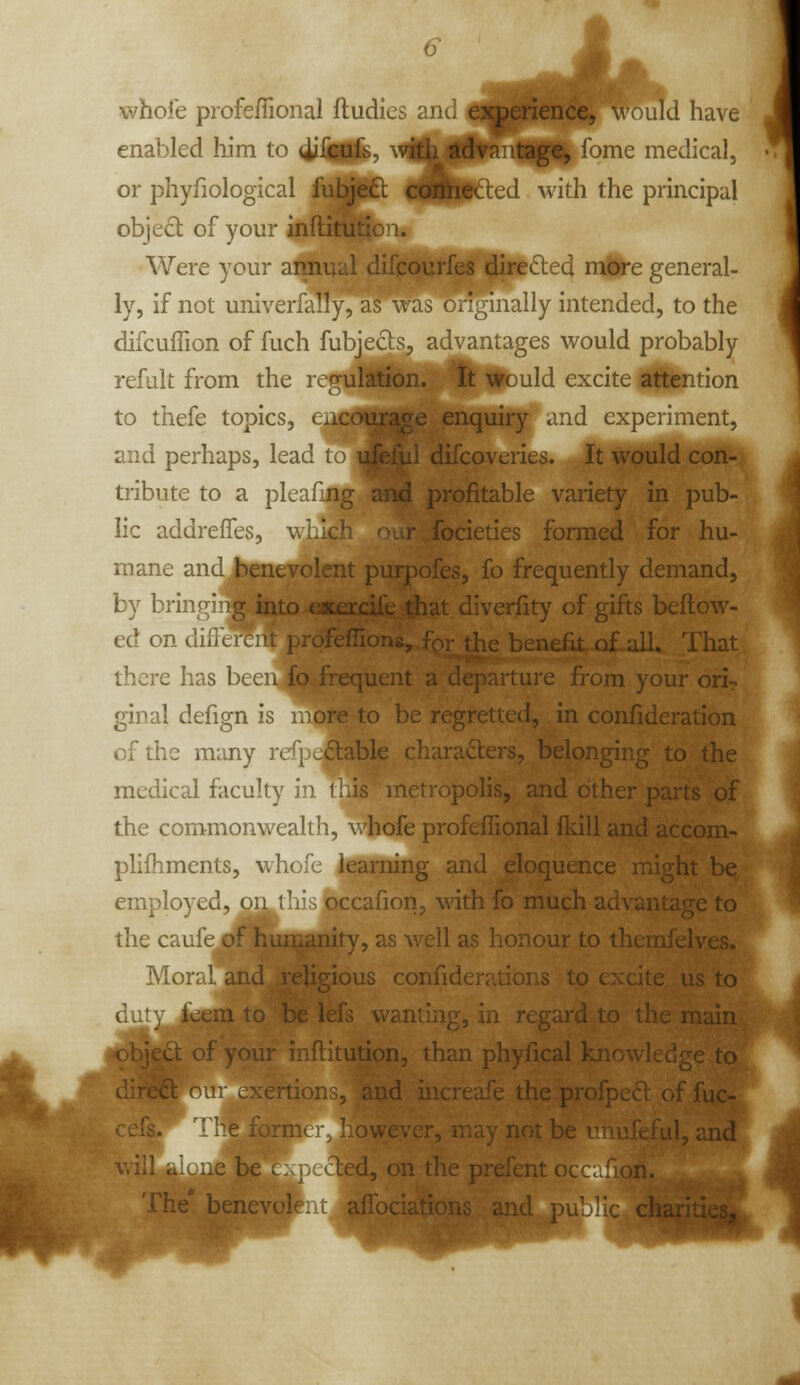whoie profeffional ftudies and exjperience, w nld have enabled him to 4iiM^' vi™Jpvn:itage, lome medical. or phyfiological fittCl KJHi^^^^ ^^'^^^ ^^^ principal object of your inftirafioi. Were your annual d°<'''-rr.^yr>o '^hetted mUregeneral- ly, if not univerfally, ci ^ ally intended, to the difcuffion of fuch fubjects, advantages would probably refult from the rep;ulation. it would excite attention to thefe topics, Cx. 2 enquiry .rid cxpciimcnt, and perhaps, lead to ukiui difcoveries. It would con- tribute to a plcaf;.ng and profitable variety in pub- lic addrefles, v.i.ich olt focieties formed for hu- mane and benevolent purpofes, fo frequently demand, by brir  ig into efcercife diat diverfity of gifts beftow- ed on diiltrcjit prpfefTic benefit.ofLall. That there has been fo frequent a departure from your orir ginal defign is r.ore to be regretted, in confideration of the many rt : \,clable characters, belonging to the medical faculty in 1 is metropolis, and other parts of the commonwealth, whofe profeflional fkill and accom- pHfhments, whofe learning and eloquence might be employed, on til*; occafion, with fo much advantage to the caufe f^^mrianity, as well as honour to themfelves. Mor^l and religious confiderations to excite us to dut^;_^*B to be lefs wanting, in regard to the main £i ofyour inftitution, than phyfical knowk\;;:e to our exertion ■- and increufe the profped of fuc- vvever, may not b ad, and - be . . Ltd, on the prefent ( •.ne benevolf: i affociat'-'^i^^ ?nd j-^ . v-wc.^ii^^