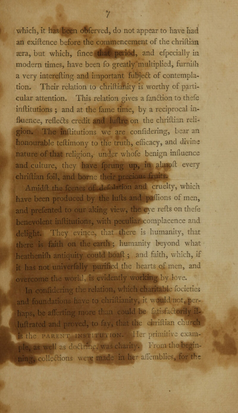 which, it I4M||tn dfcerved, do not appear to have had an exiftence before the commencement of the chriftian sera, but which, ^^^^^^tfffftdi ^^^ efpecially in modern times, have been fo greatly*mukiplied, furniih a very interefling and important fubjeft of contempla- tion. Their relation to cHriftiAity is worthy of parti- cular attention. This relation gives a fanftion to thefe inftitutions ; and at the fame tim'e, by a reciprocal in- ikisnce, reflects credit itftttttt^^^ the chriflian reli- gion. -H^Upitutions we are confidering, bear an honourable tcftimony to the truth, efficacy, and divine nature of that religion, hofe benign influence and culture, have fprung up, in ajattfl every chriflian foil, and b> ^^llflll Ami J .1 r - .^ cruelty, which havebe..-^ -, —^ ^ affions of men, and ,prefent(_ .: aldng view, the e} e refts on thefe benevolent inflitutions, with peculia$K;omplacence and (Jelj ;ere is humanity, that ; faith on the earth ; humanity beyond what m .^cathcnifii : ' ^ ' --/I j and faith, which, if it hasnotUiiiv ''^ ^i'-vts ofmen, and ;ich charitable focieties v; ions V :jr r primitive exam- ▼ Vronithemifn- ^ afiemblics for the