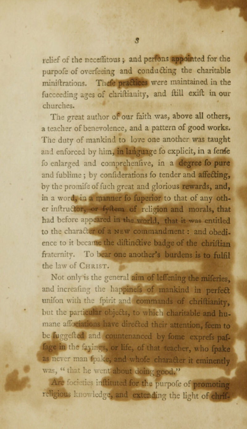 relief of the nccelTitous; and pei#ns malted for the purpofe of overfeeing and condading the charitable miniftratlons. Thd^lfHI^ ^^^^ maintained in the fucceeding ages of chrifUaiiity, and ftill exifl in our churches. The great author of our faith was, above all others, a teacher of benevolence, and a pattern of good works. The duty of mankind to love one another was taught and enforced by him^^^Hpl^e fo explicit, in a fenfe fo enlarged and coinprehenfive, in a ffesP^^ ^^ P^''* and fublime; by confiderations fo tender and afFe£ting, by the promifeof fuch great and glorious rewards, and, in a word ■-s uiperior to that of any oth- er inflrucisi^i^i^H^i^ of : ! non and morals, that had before app^BHl ^le world, that it was entitled to the chara£b0pf a new commandment: and obedi- ence to it becai^ the Jiflinctive badge of the chriilian fraternity. To l^ear one another's burdens is to fulfil the law of Christ. Not only is the ge? • •-ti of leflbning the miienes, and increafmg the I. ^ _._.^ of mankind in perfect unifon with the fpirir . commands of chriftianity,^ but the p r obje£ts, to whic'i charitable and hu-^ mane airc4[^|[||||iave direfted their attention, feem to bejjggeft^ anc' anced by fome exprefs paf- itheli^irr -^^^- ^ ' S uhofpake Tevcr man ipL__..„ ,t eminently was,  that he wcnfflfcou; ^•focicties i'lftituted for th. purpofe o! promotin;^ ' -^'^^m knowledg^^d extCDding the light