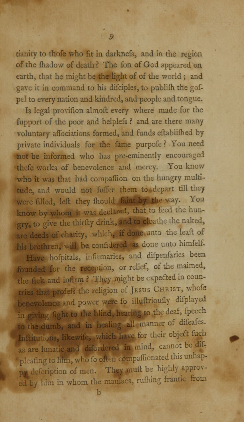 tianity to thofe who fit in darknefs, and in the region of the fhadow of death ? The fon of God appeared on earth, that he might be-thelight of of the world j and gave it in command to his difciples, to pubHIh the gof- pel to every nation and kindred, and people and tongue. Is legal provifion almofl; every where made for the fupport of the poor and helplefs ? and are there many voluntary afTociations formed, and funds eftabiifhed by private individuals for the fame purpofe ? You need not be informed who has pre-eminently encouraged thefe v/orks of benevolence and mercy. You know who it was that had compaflion on the hungry multi- tude, ar.d would not fuffer them to^depart till they were filled, left they ^ould 4^^^^ ^'^V* ^^^ know L -t to feed the hun- gry, to give tiie thirily drink, and to cic ihe the naked, arc dee.'  ' ' '-, which, if done uiito the lead of his r u -^e confidj^LgjIgl^ done unto himfelf. Y^^_ jIs, infiimaries, and dii'penfaries been founde*lSlbr^ the fH^^aon, or relief, of the maimed, i infirm ? Th^y might be expeded in coun- '^-j the religion of Jesus Christ, whofe ''-. illvllrioufly difplayed UL Lu Lu. . ...v., ....Hn'T to the deaf, fpeech V ^nd iii healiaT .. ..^r of difeafes. v^for their objedfuch 11^ mind, cannot be dif- y to h^, who lo . .Tipaflionated this unhap- ^ ion of men. iijp^iuil be highly approv- iii whom the maniacs, ruHibcj fi-andc fi-oui b