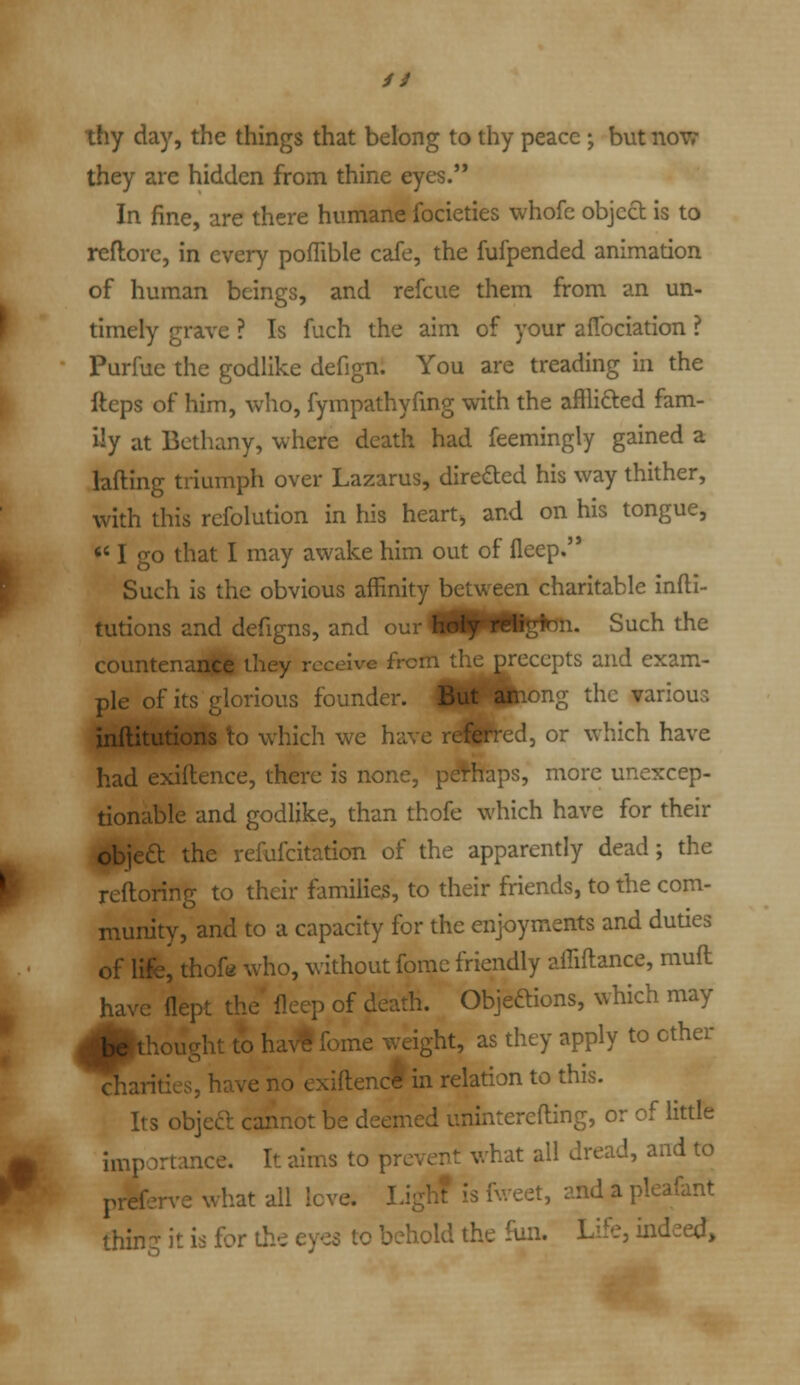 // thy day, the things that belong to thy peace; but now they are hidden from thine eyes. In fine, are there humane focieties whofe objccl is to reflore, in every pofTible cafe, the fufpended animation of human beings, and refcue them from an un- timely grave ? Is fuch the aim of your aflbciation ? Purfue the godlike defign. You are treading in the fteps of him, who, fympathyfmg with the afflicted fam- ily at Bethany, where death had feemingly gained a lading triumph over Lazarus, directed his way thither, with this refolution in his heart, and on his tongue, '' I go that I may awake him out of fleep. Such is the obvious affinity between charitable infti- tutions and defigns, and our i^HpWlgfen. Such the countenanfe they receive from the precepts and exam- ple of its glorious founder. But among the various inflitutions to which we have rd|Pred, or which have had exiftence, there is none, pd^haps, more unexcep- tionable and godlike, than thofe which have for their objea: the refufcitation of the apparently dead; the rclloring to their families, to their friends, to the com- munity, and to a capacity for the enjoyments and duties of life, thofe who, without fome friendly affiftance, muft haN'c flept the' fleep of death. Objeftions, which may be thought to hav« fome weight, as they apply to other charities, have no exiftencl in relation to this. Its objea cannot be deemed uninterefting, or of little importance. It aims to prevent what all dread, and to prefen-e what all love. IJgh? is fweet, and a pleafant thing it is for the eyes to behold the fun. Life, indeed.