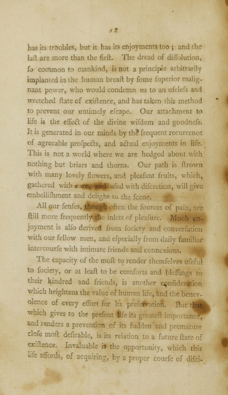 /« has its troubles, but it has its enjoyments too ; and the lafl are more than the firft. The dread of dilfolution, fa common to mankind, is not a principle arbitrarily implanted in the human brcafl: by fome fuperior malig- nant power, who would condemn us to an ufeleis and wretched flate of exiftence, and has taken this method to prevent our untimely ei'cape. Our attachment to life is tlie efied of the divine wifdom and goodnefs. It is generated in our minds by th3 frequent recurrence of agreeable profpefts, and adual enjoyments in life. This is not a world where we are hedged about A\ith nothing but briars and thorns. Our path is ftrown with many lovely flowers, and pleafant fruits, which, gatliered with «aim|ppufed with difcrction, will give embellifhment and delight to the fcene. A All our fenfes,^U|pften the fources of pain, nre itl^^Pc inl ftill more frequentl^^Pe inlets of pleafurc. joyment is alfo derived from fociety and converfation with our fellow men, and efpecially from daily familiar intercourfe with intimate friends and connexions. -Mk The capacity of the moft to render themfelves ufeful to fociety, or at leafl to be comforts and bleffings to their kindred and friends, is another q;>nriderition which heightens the value of human life, hnd the benev- olence of every effort for it's prefel^atioft. But t^^ which gives to the prefent tfe its greateft importan^T and renders a prevention of its fuddenand premature clofe moft defirable, is its relation to a future ftate of exiftence. Invaluable if the opportunity, which thi; '^Q affords, of acquiring, by a proper courfe of difci-