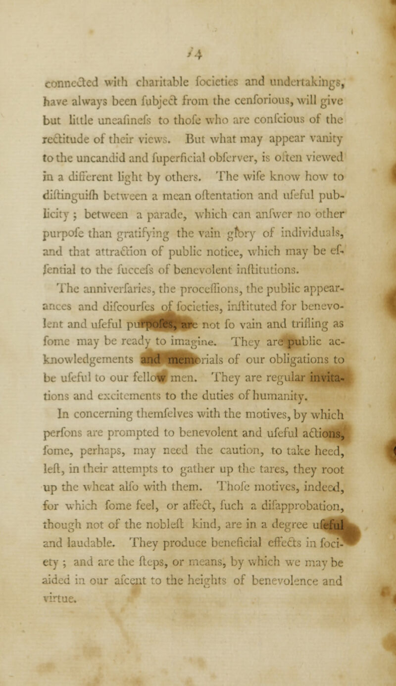 /4 conne«!tcd with charitable focieties and undertakings, have always been fubjecl from the cenforious, will give but little uncafinels to thofe who are confcious of the rectitude of their views. But what may appear vanity to the uncandid and fuperficial obfcrver, is oitcn viewed in a difi'crent light by others. The wife know how to diftinguifh between a mean oftentation and ufeful pub- licity ; between a parade, which can anfwcr no other purpofe than gratifying the vain gfbry of individuals, and that attraction of public notice, which may be ef- fential to the fuccefs of benevolent inflitutions. The annivcrfaries, the proccflions, the public appear- ances and difcourfes of focieties, inftituted for benevo- lent and ufeful pil^^|P|Pb not fo vain and trilling as fome may be ready to imagine. They ardj|^blic ac- knowledgements an<t memr rials of our obligations to be ufeful to our fcliuw nicii. They are regular iHlftlP tions and excitements to the duties of humanity. In concerning themfelves with the motives, by which perfons are prompted to benevolent and ufeful aftions, fome, perhaps, may need the caution, to take heed, left, in their attempts to gather up the tares, they root up the wheat alfo with them. Thofe motives, indeed, for which fome feel, or affecl, fuch a difapprobation, though not of the noblefl: kind, are in a degree ui and laudable. They produce beneficial effects in foci^ ety ; and are the flops, or means, by which we may be aided in our afccnt to the heights of benevolence and virtue.