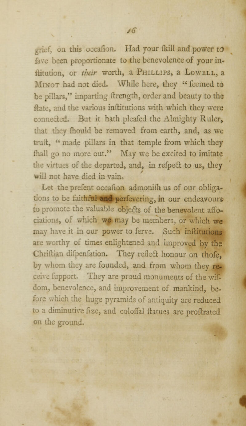 grief, on this occafion. Had your (kill and power to fave been propoitionate to the benevolence of your in- llkution, or their worth, a Phillips, a Lowell, a MiNOT had not died. While here, they  fecmed to be pillars,'* imparting flrength, order and beauty to the ftate, and the various inilitutions v/ith which they were conneded. But it hath pleafed the Almighty Ruler, tliat they (hould be removed from earth, and, as we truft,  made pillars in that temple from which they Ihall go no more out.** May we be excited to imitate tlie virtues of the departed, and, in refpe(3: to us, they will not have died in vain. Let the prefent occafion admonifh us of our obliga- tions to be faithr-;i and perfevering, in our endeavours to promote the valuable objeas of the benevolent affo- ciations, of which w|^ may be members, or which we may have it in our power to ferve. Such inilitutions are worthy of times enlightened and improved by the Chriflian difpenfation. They refled honour on thofe, by whom they are founded, and from whom they M| ceivc fupport. They are proud monuments of the wlf- dom, benevolence, and improvement of mankind, be- fore which the huge pyramids of antiquity are reduced to a diminutive fize, and coloffal flatues are proflrated on die ground.