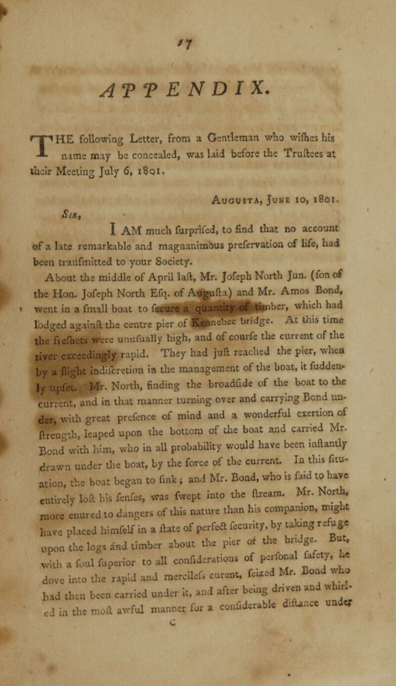 ATT E N D I X. THE following Letter, from a Gentleman who wllhcs his name may be concealed, was laid before the Trullees at their Meeting July 6, i8qi. Augusta, June io, i8oi~ SlRf I AM much furprifed, to find that no account of a late remarkable and magnanimous prefervation of life, had been tranfmltted to your Society. About tlie middle of April laft, Mr. Jofeph North Jun. (fon of the Hon. Jofeph North Efq. of Augufli) and Mr. Amos Bond, went in a fmall boat to fecurr n nunntl^Jpi^ber, which had lodged againa the centre p = t>ridge. At this time the fiefhets were unufually high, and oi courfe the current of the river exceedingly rapid. They had juft reached the pier, whca by a (light indUcretion in the management of the boat, it fudden- ly upfet. Ml. North, finding the broadfide of the boat to the current, and m that manner turning over and carrying Bond un- dcr, witli great prefence of mind and a wonderful exertion of ftrength, leaped upon the bottom of the boat and carried Mr. Bond''with him, who in all probability would have been inftantly drawn under die boat, by the force of the current. In this fitu- ation, the boat began to fink j and Mr. Bond, who is faid to have entirely loft his fenfes, was fwept into the ftream. Mr. North, xnore enured to dangers of this nature than his compamon, might have placed himfelf in a ftate of perfeft fccurlty. by tabng refuge upon the logs and timber about the pier of the bridge But, with a foul fuperior to all confiderations of p^rforal fafety, he dove into the rapid and mercilef, curent. f.i.ed Mr. Bond who had then been carried under it, and after being driven and wh.rL cd in the moft awful manner fur a conliderable d:fUnce under