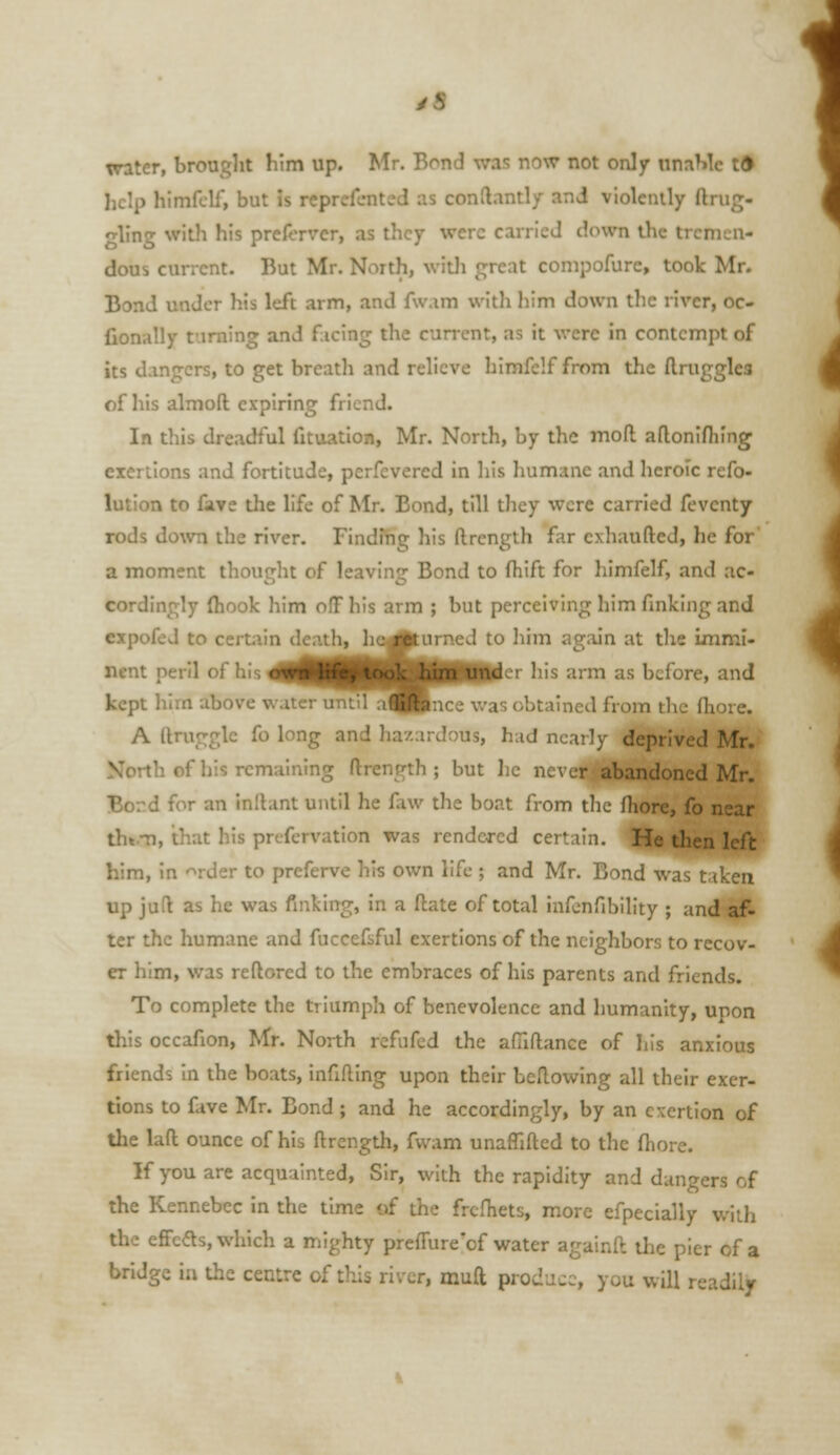 water, brought him up. Mr. Bond was now not only nnaMc tft liclp himfclf, but is reprefcnted as conftantly and violcnily ftrug- ■ling with his preA.TVcr, as they were carried down the tremen- dous current. But Mr. North, witli great conipofure, took Mr. Bond under his left arm, and fwam with him down the river, oc- fionally turning and ficing the current, as it were in contempt of its dangers, to get breath and relieve himfelffrom the ftnigglea of his almoft expiring friend. In this dreadful fituation, Mr. North, by the mod aflonlfhing exertions and fortitude, perfcvercd in liis humane and heroic refo- lution to fave tlie life of Mr. Bond, till they were carried fevcnty rods down the river. Finding his ftrength far cxhaufted, he for a moment thought of leaving Bond to fhift for himfelf, and ac- cordingly (hook him off his arm ; but perceiving him finking and expofed to certain death, ho^lurned to him again at the Immi- nent peril of his 4||^^^^|HB^I<^'' his arm as before, and kept lilm above water untila^|Pnce was obtained from the fhore. A ftruggle fo long and hazardous, had nearly deprived Mr. North of his remaining ftrength ; but he never abandoned Mr. Bord for an inllant until he faw the boat from the fhore, fo near th».Ti, that his prcfervation was rendered certain. He then left him, in rder to preferve his own life ; and Mr. Bon.: ^ up jud as he was finking, in a ftate of total infcnfibility ; and af- ter the humane and fuccefsful exertions of the neighbors to recov- er him, was reftored to the embraces of his parents and friends. To complete the triumph of benevolence and humanity, upon this occafion, Mr. North rcfufcd the afilflance of his anxious friends in the boats, infifting upon their bellowing all their exer- tions to fave Mr. Bond; and he accordingly, by an exertion of the laft ounce of his ftrength, fwam unaffifted to the fhore. If you are acquainted. Sir, with the rapidity and dangers of the Kennebec in the time of the frcfhets, more efpecially with the effcds, which a mighty prefiure'of water againft the pier of a bridge in the centre of this river, muft produce, you will readily