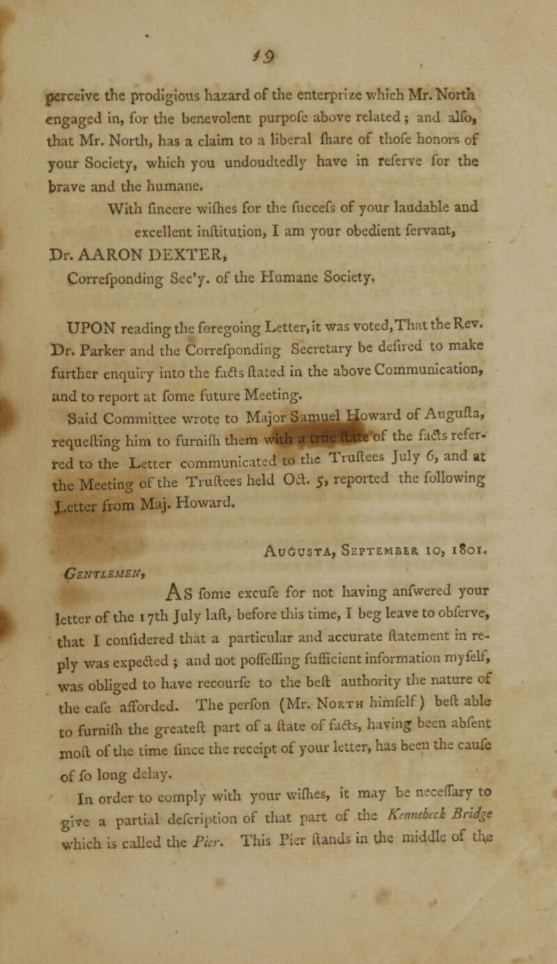 /5 perceive the prodigious hazard of the enterprize which Mr. North engaged in, for die benevolent purpofe above related; and alfo, that Mr. North, has a claim to a liberal fhare of thofe honors of your Society, which you undoudtedly have in referve for the brave and the humane. With finccre wlfhes for the fuccefs of your laudable and excellent Inftitution, I am your obedient fervant, Dr. AARON DEXTER, Corrcfponding Scc'y. of the Humane Society. UPON reading the foregoing Letter, it was voted,Th:it the Rev. Dr. Parker and the Corrcfponding Secretary be defned to make further enquiry into the fads ftaLed in the above Communication, and to report at fome future Meeting. Said Committee wrote to Majo^am^U^ward of Augufta, requefting him to furnini them ^i^HKft^^^ ^^^ fadts refer- red to the Letter communicated to the Truftees July 6, and at the Meeting of the Truftees held Od. 5, reported the following J^etter from Maj. Howard. 3||piP^ Augusta, September to, 1801. CENTlEMEt/, As fome excufe for not having anfwered your letter of the 17th July laft, before tliis time, I beg leave to obferve, that I confidcred that a particular and accurate ftatement in re- ply was expeacd ; and not pofTefllng fufficicnt information niyfelf, was obliged to have recourfc to the beft authority the nature of the cafe afforded. The perfon (Mr. North himfelf) beft able to fumifti the greateft part of a ftate of fads, having been abfent moft of the time fmcc the receipt of your letter, has been the caufe of fo long dchiy. In order to comply with your wifhes, it may be n^ceffary to give a partial defcriptlon of tliat part of the Kennebcck Bridge which is called the Fia: This Pier ftands in the middle of tlvi