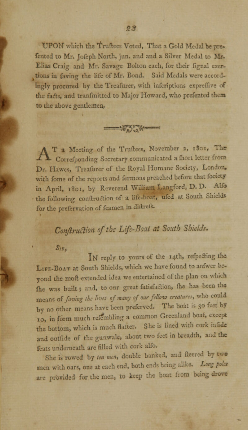 55 tlPON V7liich the 'f'niflees Voted, That a Gold Medal be pre fcntcd to Mr. Jofcph North, jun. and and a Silver Medal to Mr- Ellas Craig and Mr. Savage Bolton each, for their fignal exer- tions In faving the life of Mr. Bond. Said Medals were acc<K-d- ingly procured by the Treafurer, with infcriptions exprefTjve of the fa(5ls, and tranfmittcd to Major Howard, who prefented them to the above gentle mea' A vgj^^--— T a Meeting of the Truftees, November 2, 1801, The Corrcfponding Secretary communicated a ftiort letter from Dr. Hawcs, Treafurer of the Royal Humane Society, London, with fome of the reports and fermons preached before that focietj in April, 1801, by Reverend William Langford, D. D. Alfo the following conftruaion of a life-boat, ufed at South Shields for the prefcrvatlon of fcamen in diitrefs. Conjiru^ion of the Life-Boat at South Shields. SlRy In reply to yours of the 14th, refpeSing tKs Life-Boat at South Shields, which we have found to anfwcr be- yond the moft extended idea we entertained of the plan on which (he was built; and, to our great fatisfa^ion, fhe has been the means o£ favinj the llv.s of many of our f How creatures, who could by no other means have been prefervcd. The boat is 30 feet by 10, in form much relembling a common Greenland boat, except the bottom, which is much flatter. She is lined with cork mddc and oulfide of the gunwale, about two feet in breadth, and the feats underneath are filled with cork alfo. She Is rowed by ten nun, double banked, and fteercd by two men with oars, one at each end, both ends being alike. Lor^ poLs are provided for the men, to keep the boat from being drove