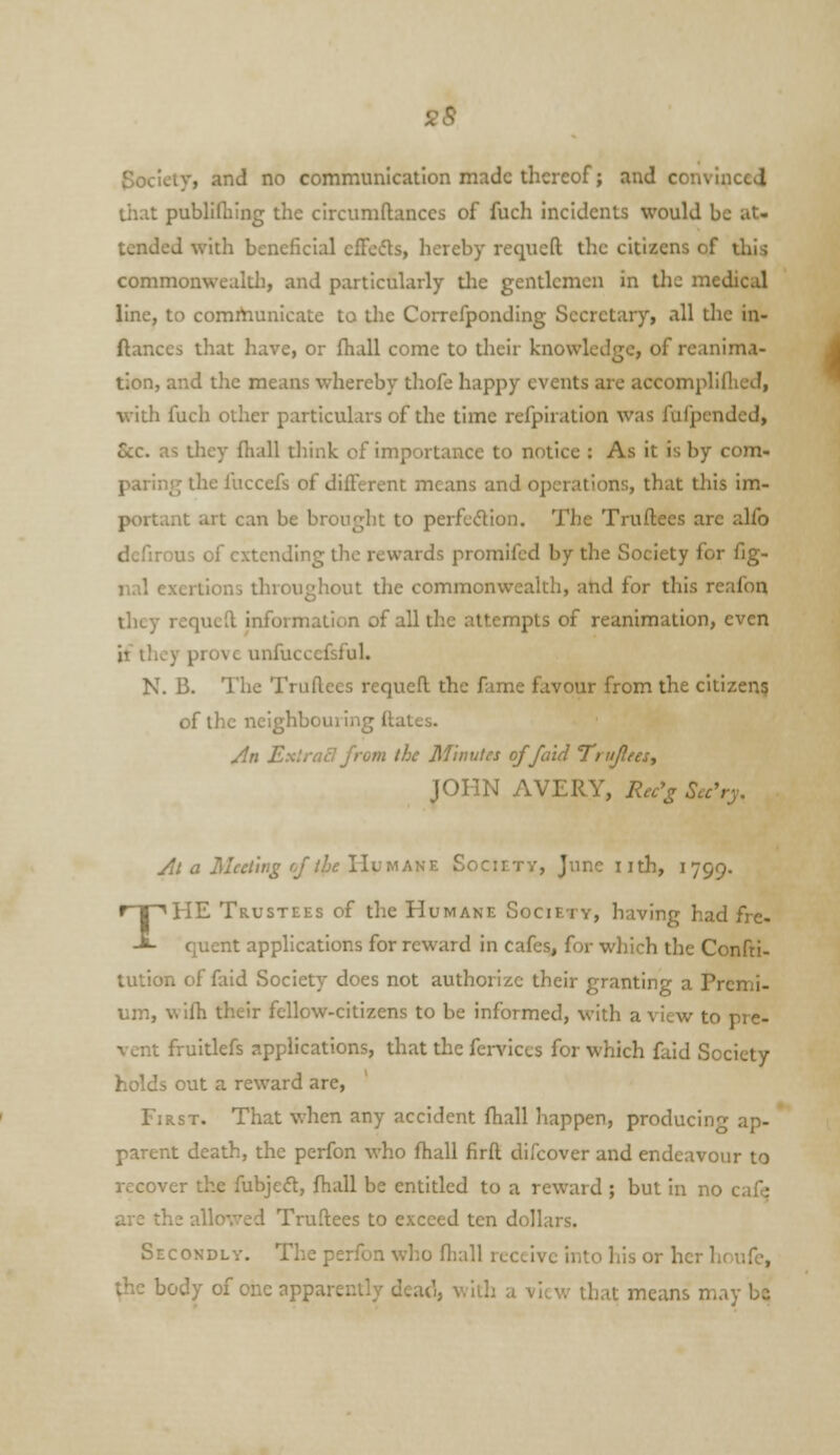 s8 Society, and no communication made thereof; and convinced tiiat publiflaing the circumftances of fuch incidents would be at- tended with beneficial effcds, hereby requcft the citizens of this commonweultJi, and particularly tlie gentlemen in the medical line, to communicate to the Correfponding Secretary, all tlie in- ftances that have, or fhall come to their knowledge, of reanim.i- tion, and the means whereby thofe happy events are accompliflicd, with fuch other particulars of the time refpiration was fufpcnded. Sec, as tliey fhall think of importance to notice : As it is by com- paring the fuccefs of different means and operations, that this im- portant art can be brought to perfcdion. The Truflees are alfo dcfirous of extending the rewards promifcd by the Society for fig- iinl exertions throughout the commonwealth, and for this reafon they requcd information of all the attempts of reanimation, even it ihcy prove unfuccefsful. N. B. The Truflees requefl the fame favour from the citizen? of the neighbouring ftates. /In Exlracl from the Minutes offa'id Tritjlees., JOHN AVERY, Rec'g Scc'ry. At a Meeting of the llvw fin's. Society, June nth, 1799. THE Trustees of the Humane Society, having had fre- quent applications for reward in cafes, for wliich the Confti- tution of faid Society does not authorize their granting a Premi- um, wifh their fellow-citizens to be informed, with a view to pre- vent fruitlefs applications, that the ferviccs for which faid Society holds out a reward are, First. That when any accident fhall happen, producing ap- parent death, the perfon who fhall firfl difcover and endeavour to recover the fubje<fl:, fhall be entitled to a reward ; but in no caf^ are the allo'.ved Truftees to exceed ten dollars. Secondly. The perfon who fhall receive into his or her houfc, the body of one apparently dead, with a view that means may bo