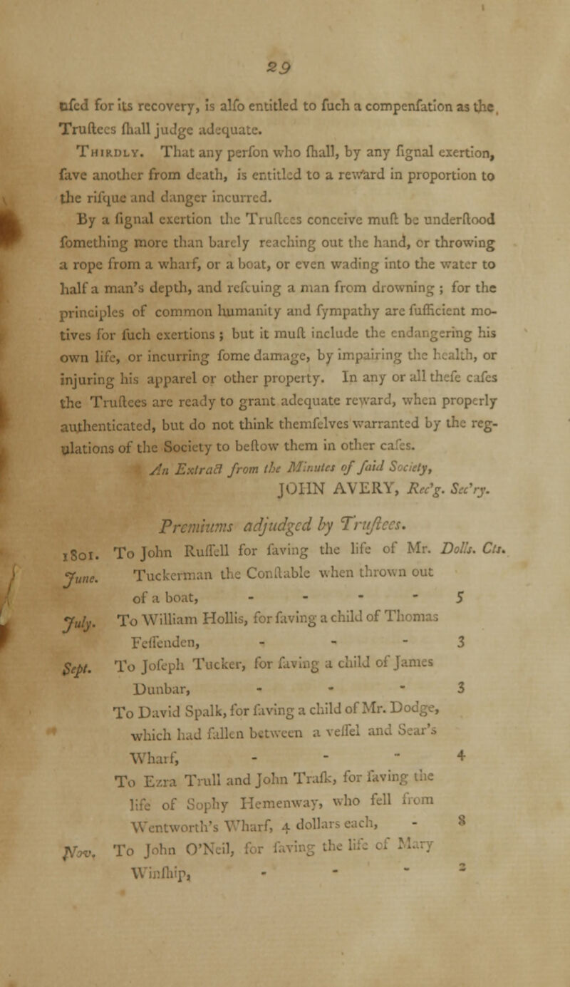 S9 cfcd for Its recovery, is alfo entitled to fuch a compenfation as the. Truftecs fhall judge adequate. Thirdly. That any perfon who fhaJl, by any fignal exertion, fave another from death, is entitled to a reWard in proportion to the rifquc and danger incurred. By a fignal exertion the TruUccs conceive mud be underftood fomething more than barely reaching out the hand, or throwing a rope from a wharf, or a boat, or even wading into the water to half a man's depth, and rcftuing a man from drowning ; for the principles of common humanity and fympathy are fufEcient mo- tives for fuch exertions ; but it mufl include the endangering his own life, or incurring fome damage, by impairing tlic health, or injuring his apparel or other property. In any or all thefe cafes the Truftees arc ready to grant adequate reward, when properly uithenticated, but do not think themfclves warranted by the reg- ulations of the Society to beftow them in other cafes. y/rt Extract from the Minutes of faid Society, JOHN AVERY, Rec'g. Sec'ry. Prcmhtms adjudged by Trujiccs. iSoi. To John Ruifcll for faving the hfe of Mr. Dolls. Cti, June. Tuckcrman the Conftable when thrown out of a boat, - - -  5 July. To William HoUis, for fixving a child of Thomas Fcffendcn, - - - 3 Sept. To Jofeph Tucker, for faving a child of James Dunbar, - - - 3 To David Spalk, for faving a child of Mr. Dodge, which had fallen between a velfel aiiJ Sj.ii':i Wharf, - - + To E/.ra Trull and John Trafk, for laving ilie life of Sophy Hemenway, who fell frcm Wentworth's Wharf, 4 dollars eacli, - 8 l^ov. To John O'Neil, for faving the liic of Mary Winfhip, - -  '