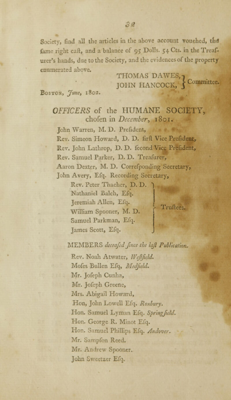 Society, find all tlic articles in tlic above account vouelicJ, tlid iamc right caft, and a balance of 95 Dolls. 54 Cts. in the Trcaf- urcr's hands, due to the Society, and the evidences of the property enumerated above. THOMAS DAWES, 1 JOHN HANCOCK, jCommitte* Boston, Juncj 1802. OFFICERS of the PIUMANE SOCIETY, chofen in December, 1801. John Warren, M. D. Prefidcnt, . r * Rev. Simeon Howard, D. D. firft Vice Prcfidesit, Rev. John Lathrop, D. D. fccond Vi<^Pr5fideht, Rev. Samuel Parker, D. D. Trcafurer, Aaron Dexter, M. D. Correfponding Secretary, John Avery, Efq. Recording Secretary, Rev. Peter Thachcr, D. D. ) , Nathaniel Balch, Efq. Jeremiah Allen, Efq. William Spooner, M. D. Samuel Parkman, Efq. James Scott, Efq. I- Truflccj. MEMBERS cleceafcd fince the lajl Pullkatlon. Rev. Noah Atwater, IVcJlfield. Mofes BuUen Efq, MeJfield. Mr. Jofeph Cunha, Mr. Jofeph Greene, Mrs. Abigail Howard, Hon, John Lowell Efq. Roxhury. Hon. Samuel Lyman Efq. SpringJidJ. Hon. George R. Minot Efq. Hon. Samuel Phillips Efq. /InJover. Mr. Sampfon Reed. Mr. Andrew Spooner. John Sweetzer Efq. n