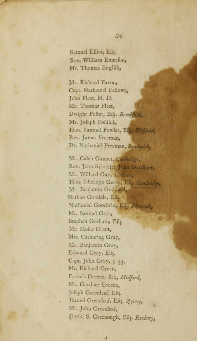 3€ Samuel Elliot, Efq. Rev. William Emerfou, Mr. Thomas Englifli, Mr. Richard Faxon, Capt. Nath^iniel Fellows, John Fleet, M. D. Mr. Thomas Fleet, Dwight Fofter, Efq. Srootfjf^ Mr. Jofcph Fofdick, ^ Hon. Samuel Fowler, Efq, Wejlficld, Rev. Jumes Freeman, Br. Nathaniel Freeman, SaaA^'uh^ '41' Mr. Caleb Gannet, Rev. John Sylvefter^J^BBf^ardiner, Mr. WiUard Gay, L dham, Hon. Elbridge Gc. CambrUge^ Mr. Benjamin GoJu ., Nathan Goodale, Ef^. Nathaniel Goodwin, E:q. 7/ Mr. Samuel Gore, Stephen Gorham, Efq. Mr. Mofes Grant, Mrs. Catharine Gray, Mr. Benjamin Gray, Edward Gray, Efq. Capt. John Gray, 3 33. Mr. Richard Green, Francis Greene, Efq, Medford, Mr. Gardner Greene, Jofeph Greenleaf, Efq. Daniel Greenleaf, Efq. ^incy, Mr. John Greenleaf, David S. Greenough, Efq. Roxhur^t