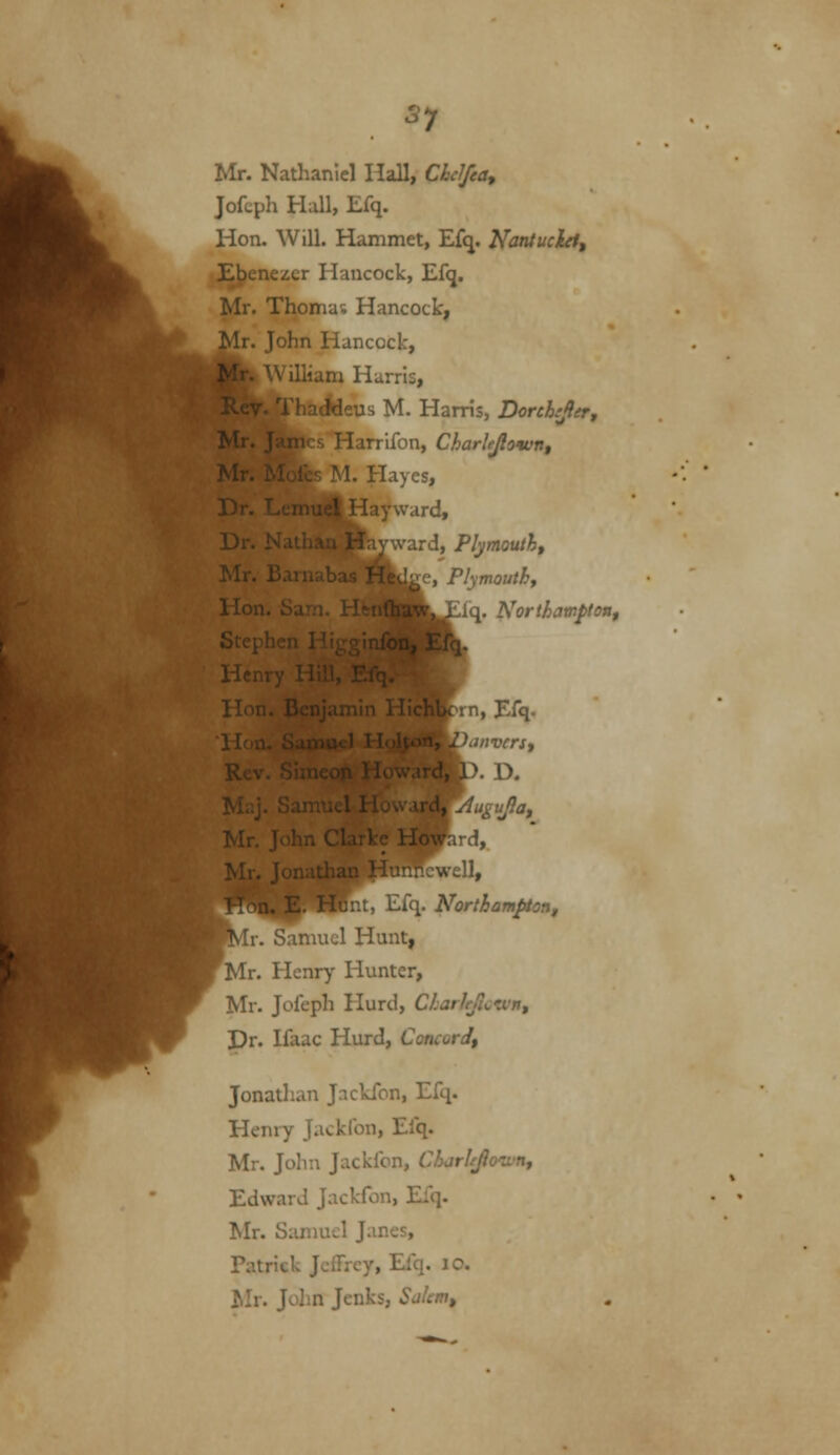 S7 Mr. Nathaniel Hall, Chclfea, Jofcph Hall, Efq. Hon. Will. Hammet, Efq. Nantucht, E|?enezcr Hancock, Ef<j. Mr. Thomas Hancock, r. John Hancock, ..15, M. Harris, Dorchjler, Mi iarrifon, Charlejlown, Mr. r-ii u 1. Hayes, Dr. Lcmiiet Hayward, [ward, Plymouth, l^e, Plymouthf ii<\. Northamptoiif 1, I^fq. D. ird, .veil. Jilt, i^iq. Northampton^ Ir. Samuel Hunt, ^Mr. Henry Hunter, Mr. Jofeph Hurd, CharleJl^^vJn, Pr. Ifaac Hurd, Concord, Jonathan Jackfon, Efq. Henry Jackfon, Elq. Mr. John Jackfon, CharUJio<wn, Edward Jackfon, Efq. Mr. Samuel Janes, Tatrick Jeffrey, Efq. lO. Mr. Jolin Jenks, Sahm,