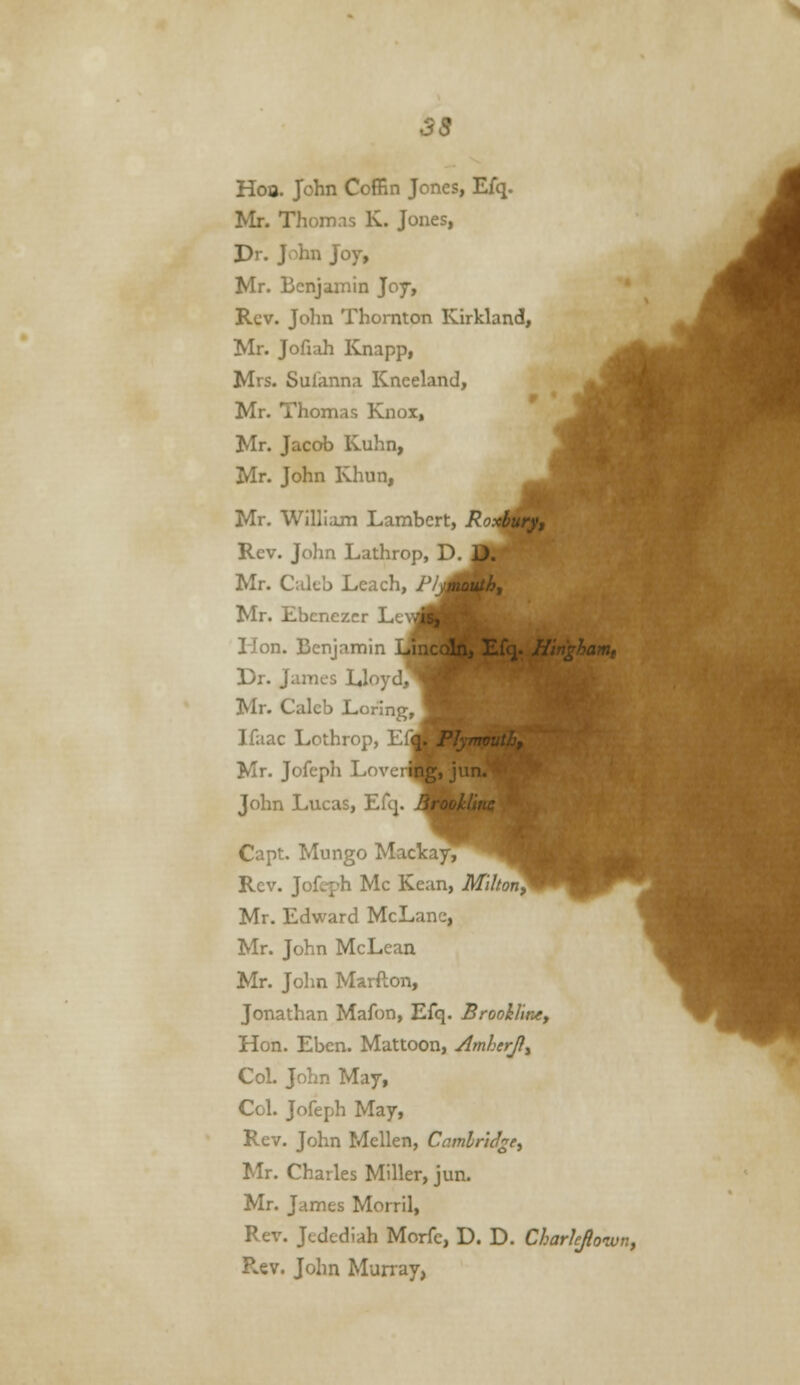 Hoo. John CofEn Jones, Efq. Mr. Thomas K. Jones, Dr. John J07, Mr. Benjamin J07, Rev. John Thornton Kirkland, Mr. Jofiah ICnapp, Mrs. Sufanna Kneeland, Mr. Thomas Knox, Mr. Jacob Kuhn, Mr. John Khun, Mr. William Lambert, Roxjjmryf Rev. John Lathrop, D.J^jji Mr. Cakb Leach, P/^mBf' Mr. Ebenezcr Le\m| ■* Hon. Benjamin iJTnccJn, Efq. Hmghanit Dr. James Lloyd,^ Mr. Caleb Loring, Ifaac Lothrop, Ef|i Plymouth^ Mr. Jofeph Loverfc' John Lucas, Efcj Capt. Mungo Mackay, Rev. Jofeph Mc Kean, Milton^ Mr. Edward McLanc, Mr. John McLean Mr. John Marfton, Jonathan Mafon, Efq. Brooilintf Hon. Ebcn. Mattoon, Amherji^ Col. John May, Col. Jofeph May, Rev. John Mellen, Camlr'tJge^ Mr. Charles Miller, jun. Mr. James Morril, Rev. Jedediah Mcrfe, D. D. Charlefiowtif Rev. John Murray,