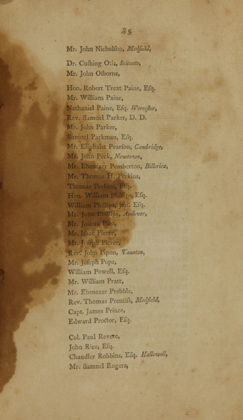 S9 Mr. John Nicholfon, ilff^J</, Dr. Curtilng Otis, ScttuaUy Mr. John O (borne, Hon. Robert Treat Paine, Efq. Mr. Wilham Paine, Nathaniel Paine, Efq. Worccjlcr^ Rev. Samuel Parker, D. D. Mr. John Parker, Saniu:! T.ukman, Efq. Mr. l.!i^ I'llet Pearfon, CamlnJ^e, Mr. J^! . Peck, Newtown^ Mr. Eben /- i V ^^-:non, BUlerlca) Mr. T'' ' ^--, Thor • I. : Mr. y Mr. li Mr. r i; 1, Taunton, Mr. Jofcph Pope, William Powell, Efq. Mr. William Pratt, Mr. Ebsnezer Prebble, Rev. Thomas Prentifs, McdfclJy Capt. James Prince, Edward Prodor, Efq. Col. Paul Revere, John Rice, Efq. Chandler Robblns, Efq. HalLtvdl, Mr. Samuel Rogers,