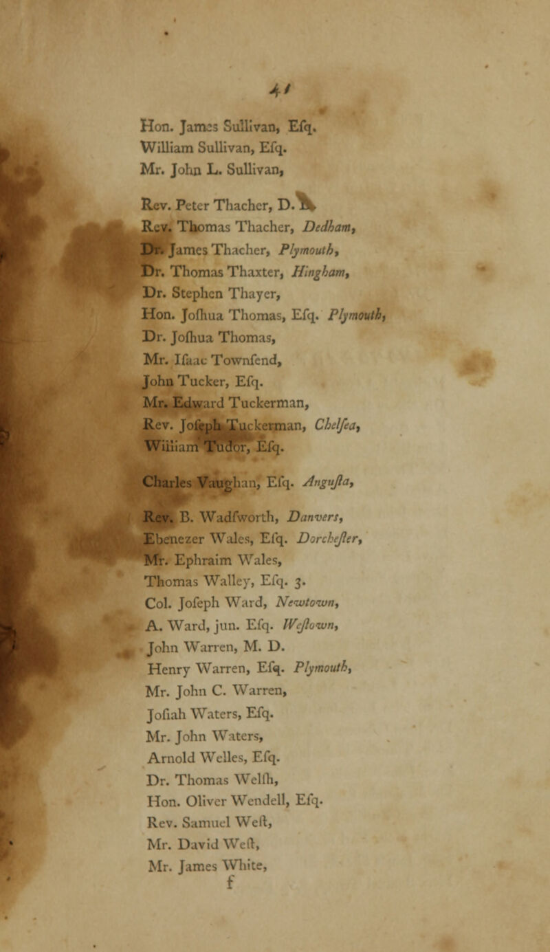 At Hon. Jamos Sullivan, Efq. William Sullivan, Efq. Mr. John L. Sullivan, Rev. Peter Thachcr, D.% Tliomas Thacher, Dedham^ fames Thacher, Plymouth^ Dr. Thomas Thaxter, Hlnghamy Dr. Stephen Thayer, Hon. Jofhua Thomas, Efq. Plymouth, Dr. Jofliua Thomas, Mr. Ifaat Tovrnfend, John Tucker, Efq. Mr. Edward Tuckcrman, Rev. Jofcu^Xuckerman, Chelfeat Wiilian^Rcro^ Efq. Charles Vauehau, Efq. Angujlay Rev, B. Wadfworth, DanverSt Ebenezer Wales, Efq. Dorchejler^ Mr. Ephraim Wales, Thomas Walley, Efq. 3. Col. Jofeph Ward, Neiutownt A. Ward, jun. Efq. Wejlown^ ■ John Warren, M. D. Henry Warren, Efq. Plymouth^ Mr. John C. Warren, Jofiah Waters, Efq. Mr. John Waters, Arnold Welles, Efq. Dr. Thomas Wellli, Hon. Oliver Wendell, Efq. Rev. Samuel Well, Mr. David Wel>, Mr. James Wliite,