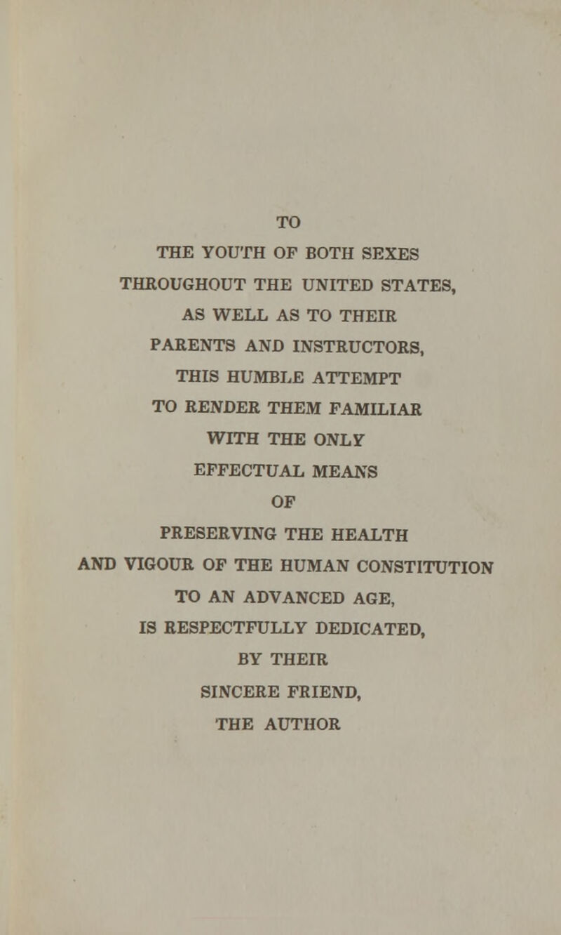 TO THE YOUTH OP BOTH SEXES THROUGHOUT THE UNITED STATES, AS WELL AS TO THEIR PARENTS AND INSTRUCTORS, THIS HUMBLE ATTEMPT TO RENDER THEM FAMILIAR WITH THE ONLY EFFECTUAL MEANS OP PRESERVING THE HEALTH AND VIGOUR OF THE HUMAN CONSTITUTION TO AN ADVANCED AGE, IS RESPECTFULLY DEDICATED, BY THEIR SINCERE FRIEND, THE AUTHOR