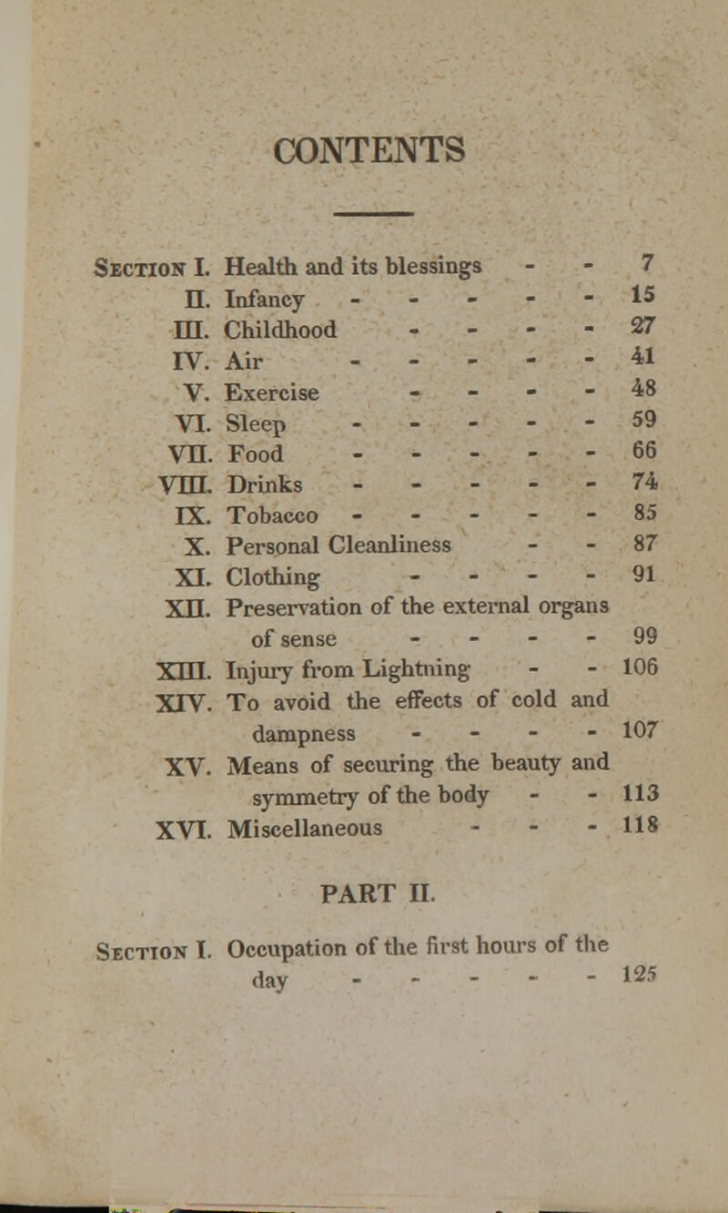 CONTENTS Section I. Health and its blessings - - 7 II. Infancy ----- 15 HI. Childhood ... - 27 IV. Air *1 V. Exercise - - - - 48 VI. Sleep 59 VH. Food 66 Vm. Drinks 74 IX. Tobacco 85 X. Personal Cleanliness - - 87 XI. Clothing - ... 91 XII. Preservation of the external organs of sense 99 XIII. Injury from Lightning - - 106 XIV. To avoid the effects of cold and dampness - - - - 107 XV. Means of securing the beauty and symmetry of the body - - 113 XVI. Miscellaneous - - - 118 PART II. Section I. Occupation of the first hours of the day 125