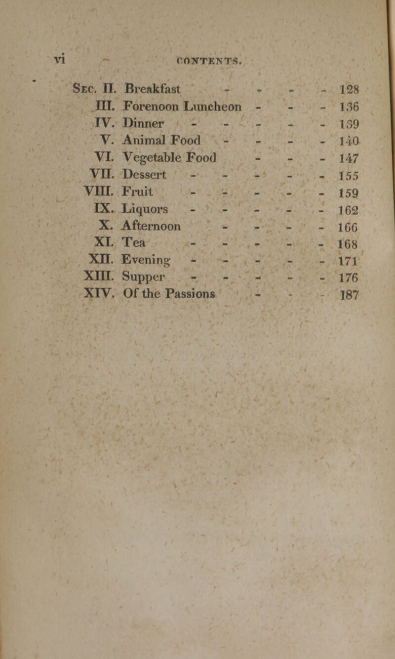 Sec. II. Breakfast - - - - 128 III. Forenoon Luncheon - 136 IV. Dinner 139 V. Animal Food - 1 i 0 VI. Vegetable Food - - - 147 VII. Dessert - - - - -155 VIII. Fruit 159 IX. Liquors - - - - - 162 X. Afternoon - - - - 166 XI. Tea ... log XB. Evening - 171 XIII. Supper 176 XIV. Of the Passions - - 187