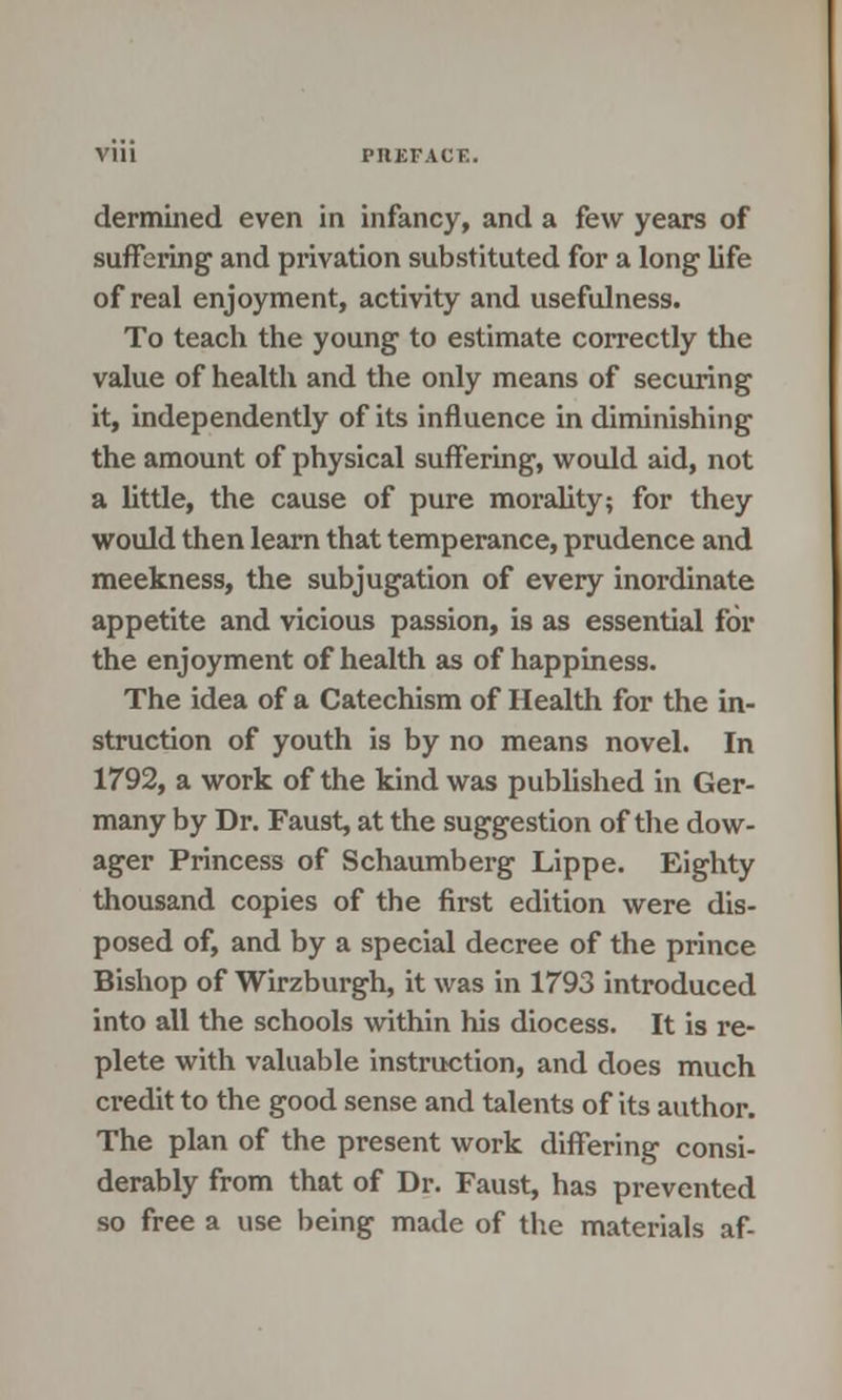 dermined even in infancy, and a few years of suffering and privation substituted for a long life of real enjoyment, activity and usefulness. To teach the young to estimate correctly the value of health and the only means of securing it, independently of its influence in diminishing the amount of physical suffering, would aid, not a little, the cause of pure morality; for they would then learn that temperance, prudence and meekness, the subjugation of every inordinate appetite and vicious passion, is as essential for the enjoyment of health as of happiness. The idea of a Catechism of Health for the in- struction of youth is by no means novel. In 1792, a work of the kind was published in Ger- many by Dr. Faust, at the suggestion of the dow- ager Princess of Schaumberg Lippe. Eighty thousand copies of the first edition were dis- posed of, and by a special decree of the prince Bishop of Wirzburgh, it was in 1793 introduced into all the schools within his diocess. It is re- plete with valuable instruction, and does much credit to the good sense and talents of its author. The plan of the present work differing consi- derably from that of Dr. Faust, has prevented so free a use being made of the materials af-