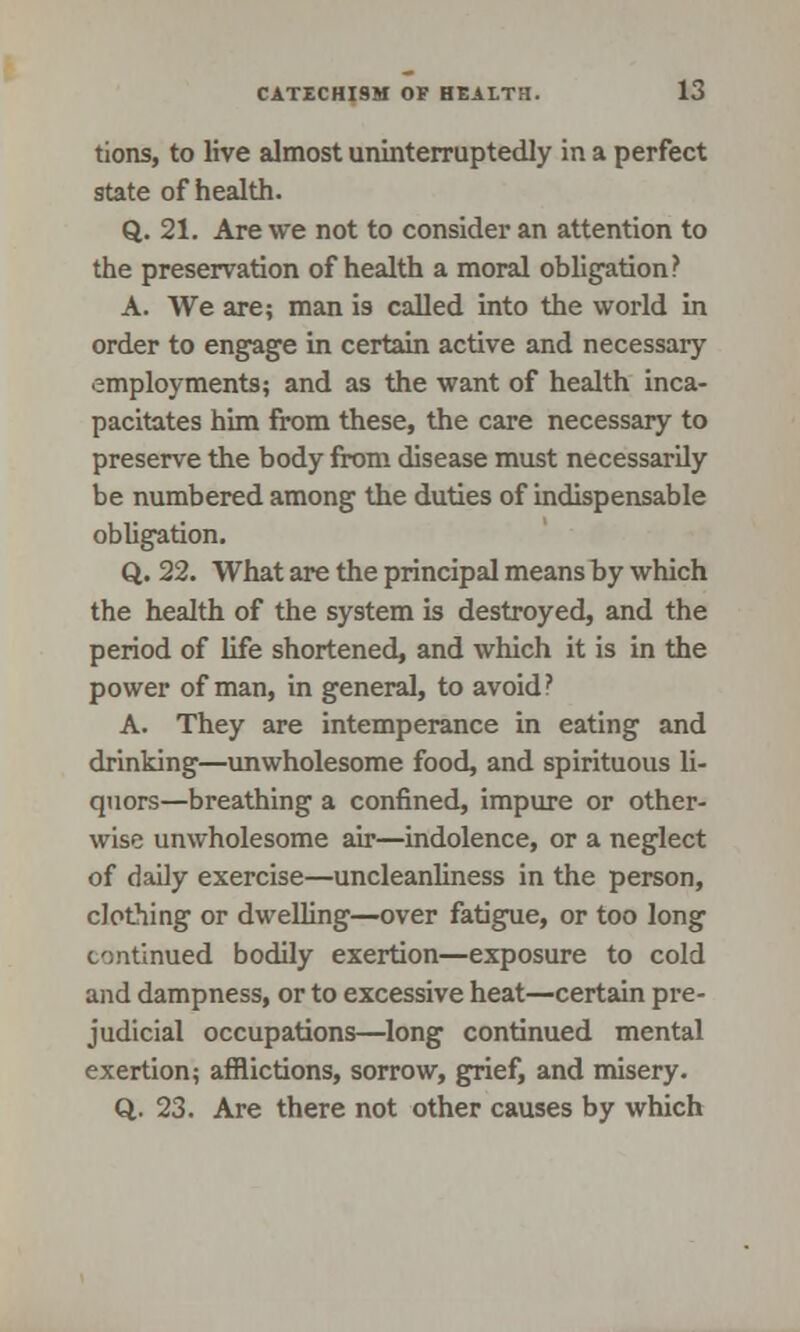 tions, to live almost uninterruptedly in a perfect state of health. Q. 21. Are we not to consider an attention to the preservation of health a moral obligation? A. We are; man is called into the world in order to engage in certain active and necessary employments; and as the want of health inca- pacitates him from these, the care necessary to preserve the body from disease must necessarily be numbered among the duties of indispensable obligation. Q. 22. What are the principal means by which the health of the system is destroyed, and the period of life shortened, and which it is in the power of man, in general, to avoid? A. They are intemperance in eating and drinking—unwholesome food, and spirituous li- quors—breathing a confined, impure or other- wise unwholesome air—indolence, or a neglect of daily exercise—uncleanliness in the person, dotMng or dwelling—over fatigue, or too long continued bodily exertion—exposure to cold and dampness, or to excessive heat—certain pre- judicial occupations—long continued mental exertion; afflictions, sorrow, grief, and misery. Q. 23. Are there not other causes by which