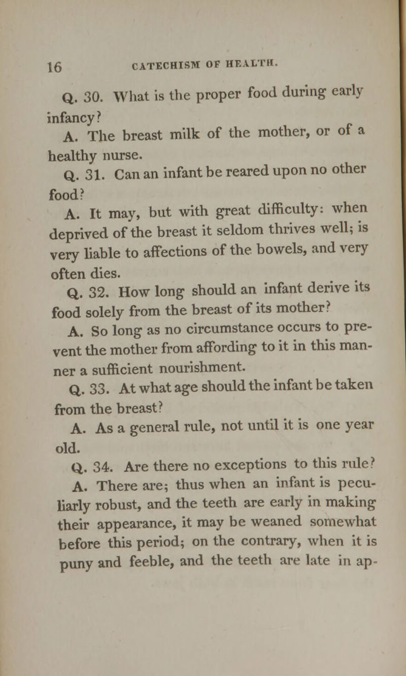 Q. 30. What is the proper food during early infancy? A. The breast milk of the mother, or of a healthy nurse. Q. 31. Can an infant be reared upon no other food? A. It may, but with great difficulty: when deprived of the breast it seldom thrives well; is very liable to affections of the bowels, and very often dies. Q. 32. How long should an infant derive its food solely from the breast of its mother? A. So long as no circumstance occurs to pre- vent the mother from affording to it in this man- ner a sufficient nourishment. Q. 33. At what age should the infant be taken from the breast? A. As a general rule, not until it is one year old. Q. 34. Are there no exceptions to this rule? A. There are; thus when an infant is pecu- liarly robust, and the teeth are early in making their appearance, it may be weaned somewhat before this period; on the contrary, when it is puny and feeble, and the teeth are late in ap-