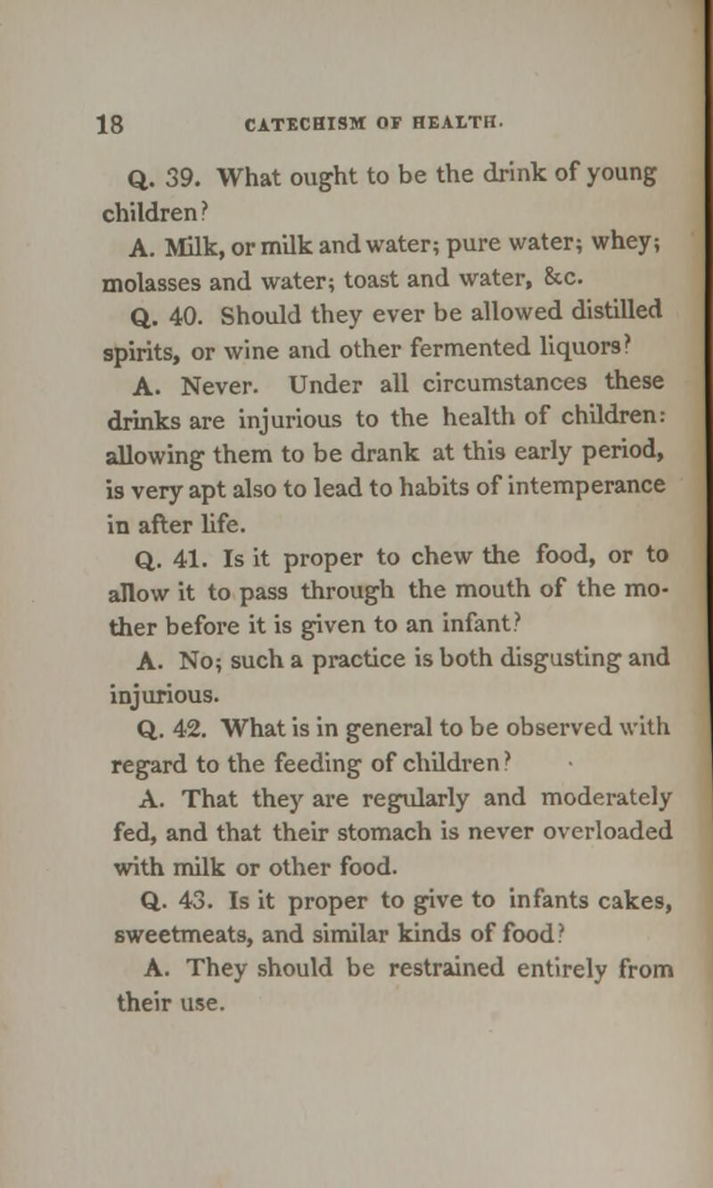 Q. 39. What ought to be the drink of young children? A. Milk, or milk and water; pure water; whey; molasses and water; toast and water, &c. Q. 40. Should they ever be allowed distilled spirits, or wine and other fermented liquors? A. Never. Under all circumstances these drinks are injurious to the health of children: allowing them to be drank at this early period, is very apt also to lead to habits of intemperance in after life. Q. 41. Is it proper to chew the food, or to allow it to pass through the mouth of the mo- ther before it is given to an infant? A. No; such a practice is both disgusting and injurious. Q. 42. What is in general to be observed with regard to the feeding of children} A. That they are regularly and moderately fed, and that their stomach is never overloaded with milk or other food. Q. 43. Is it proper to give to infants cakes, sweetmeats, and similar kinds of food? A. They should be restrained entirely from their use.