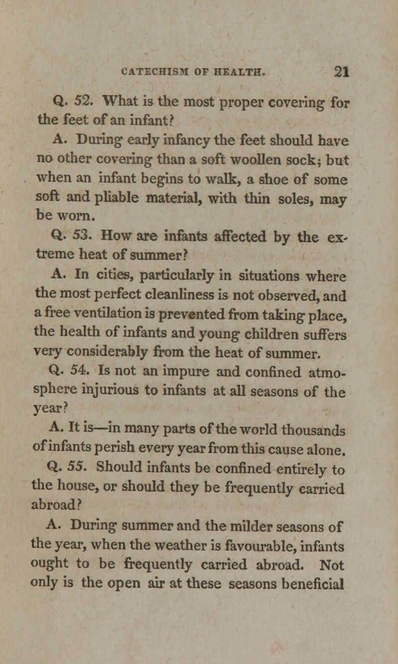 Q. 52. What is the most proper covering for the feet of an infant? A. During early infancy the feet should have no other covering than a soft woollen sock; but when an infant begins to walk, a shoe of some soft and pliable material, with thin soles, may be worn. Q. 53. How are infants affected by the ex- treme heat of summer? A. In cities, particularly in situations where the most perfect cleanliness is not observed, and a free ventilation is prevented from taking place, the health of infants and young children suffers very considerably from the heat of summer. Q. 54. Is not an impure and confined atmo- sphere injurious to infants at all seasons of the year? A. It is—in many parts of the world thousands of infants perish every year from this cause alone. Q. 55. Should infants be confined entirely to the house, or should they be frequently carried abroad? A. During summer and the milder seasons of the year, when the weather is favourable, infants ought to be frequently carried abroad. Not only is the open air at these seasons beneficial