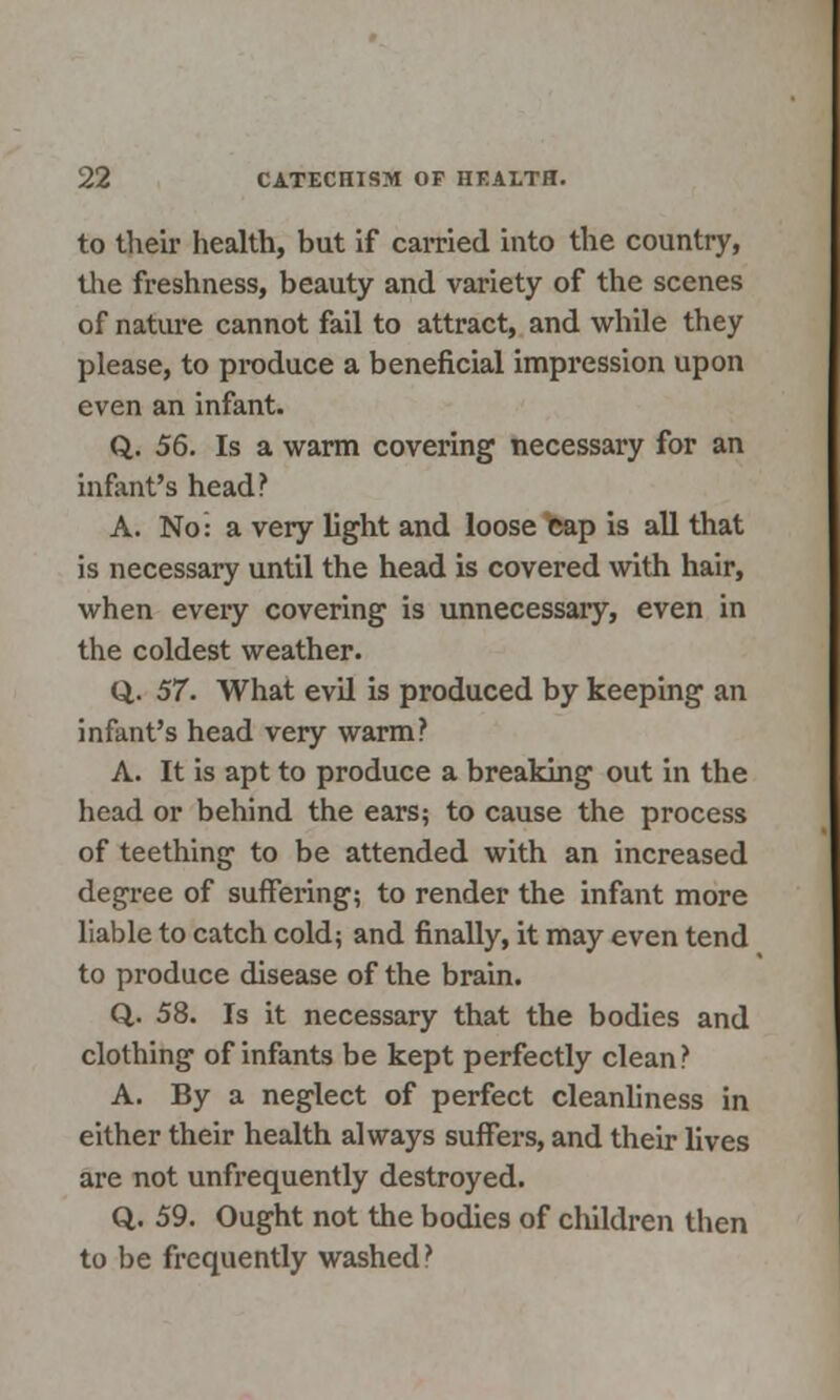 to their health, but if earned into the country, the freshness, beauty and variety of the scenes of nature cannot fail to attract, and while they please, to produce a beneficial impression upon even an infant. Q. 56. Is a warm covering necessary for an infant's head? A. No: a very light and loose cap is all that is necessary until the head is covered with hair, when every covering is unnecessary, even in the coldest weather. Q. 57. What evil is produced by keeping an infant's head very warm? A. It is apt to produce a breaking out in the head or behind the ears; to cause the process of teething to be attended with an increased degree of suffering; to render the infant more liable to catch cold; and finally, it may even tend to produce disease of the brain. Q.. 58. Is it necessary that the bodies and clothing of infants be kept perfectly clean? A. By a neglect of perfect cleanliness in either their health always suffers, and their lives are not unfrequently destroyed. Q. 59. Ought not the bodies of children then to be frequently washed?