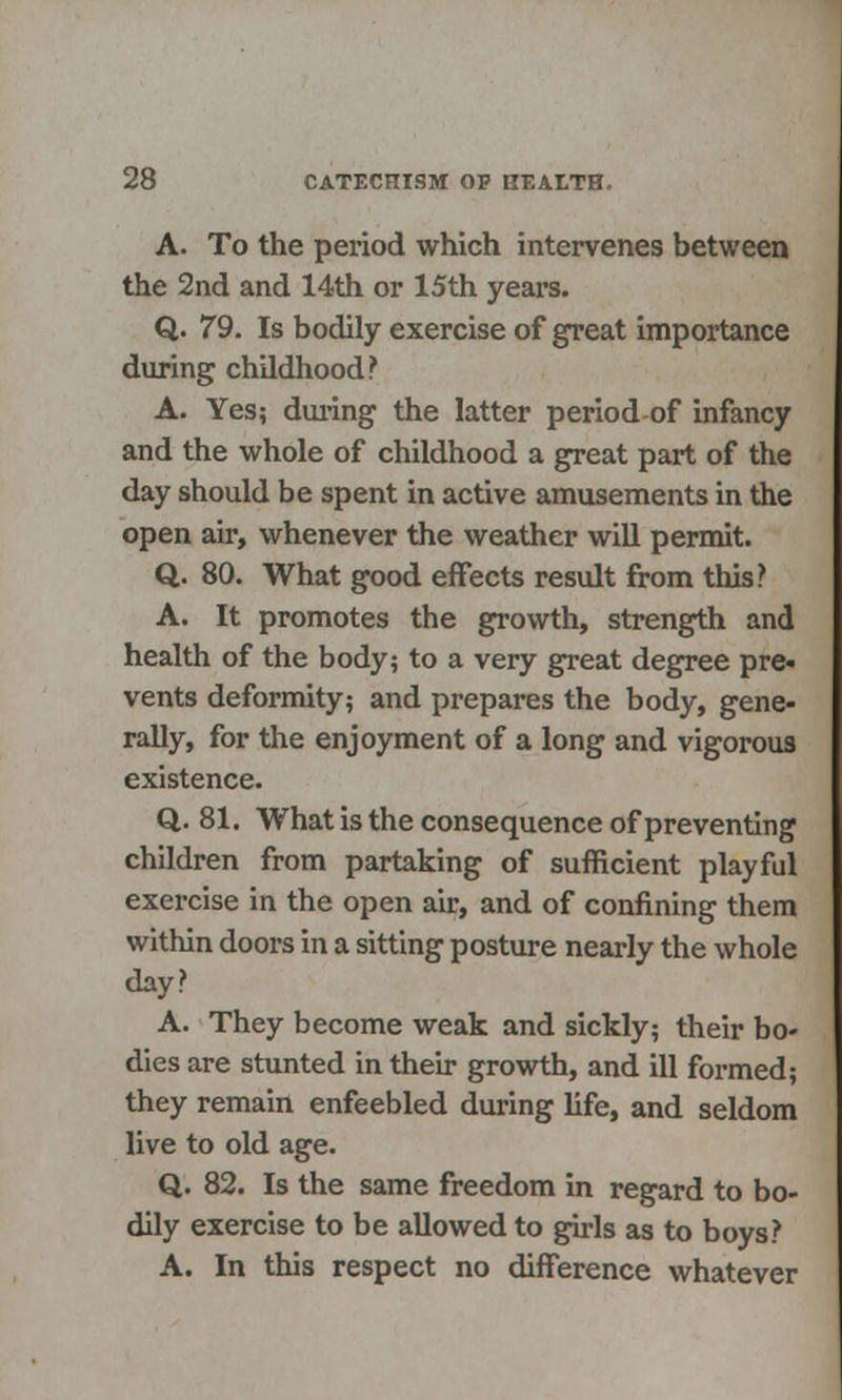 A. To the period which intervenes between the 2nd and 14th or 15th years. Q. 79. Is bodily exercise of great importance during childhood? A. Yes; during the latter period of infancy and the whole of childhood a great part of the day should be spent in active amusements in the open air, whenever the weather will permit. Q. 80. What good effects result from this? A. It promotes the growth, strength and health of the body; to a very great degree pre« vents deformity; and prepares the body, gene- rally, for the enjoyment of a long and vigorous existence. Q. 81. What is the consequence of preventing children from partaking of sufficient playful exercise in the open air, and of confining them within doors in a sitting posture nearly the whole day? A. They become weak and sickly; their bo- dies are stunted in their growth, and ill formed; they remain enfeebled during life, and seldom live to old age. Q. 82. Is the same freedom in regard to bo- dily exercise to be allowed to girls as to boys? A. In this respect no difference whatever