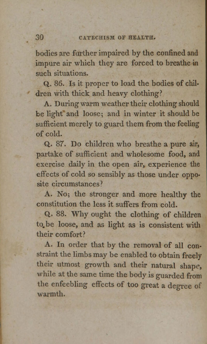 bodies are further impaired by the confined and impure air which they are forced to breathe in such situations. Q. 86. Is it proper to load the bodies of chil- dren with thick and heavy clothing? A. During-warm weather their clothing should be lightand loose; and in winter it should be sufficient merely to guard them from the feeling of cold. Q. 87. Do children who breathe a pure air, partake of sufficient and wholesome food, and exercise daily in the open air, experience the effects of cold so sensibly as those under oppo- site circumstances? A. No; the stronger and more healthy the constitution the less it suffers from cold. Q. 88. Why ought the clothing of children to.be loose, and as light as is consistent with their comfort? A. In order that by the removal of all con- straint the limbs may be enabled to obtain freely their utmost growth and their natural shape, while at the same time the body is guarded from the enfeebling effects of too great a degree of warmth.