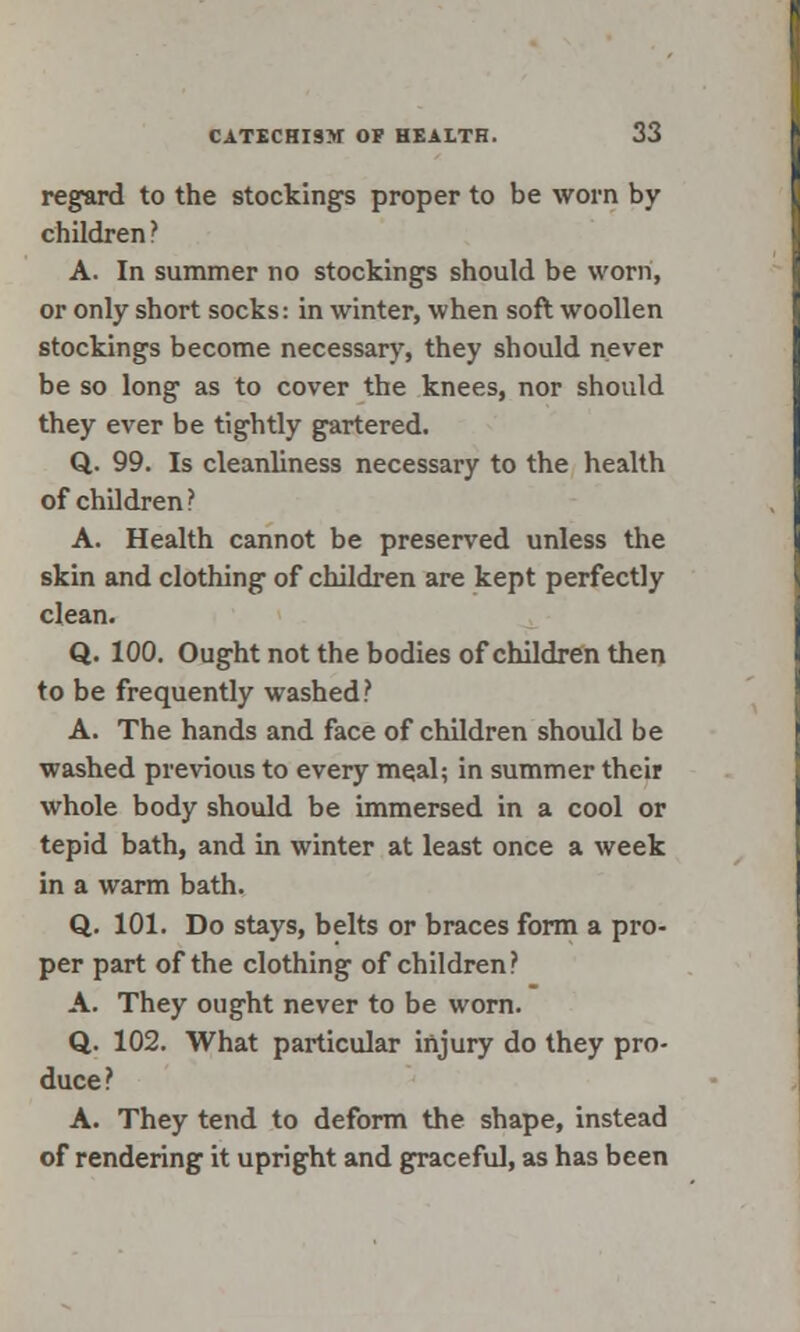 regard to the stockings proper to be worn by children ? A. In summer no stockings should be worn, or only short socks: in winter, when soft woollen stockings become necessary, they should never be so long as to cover the knees, nor should they ever be tightly gartered. Q. 99. Is cleanliness necessary to the health of children ? A. Health cannot be preserved unless the skin and clothing of children are kept perfectly clean. Q. 100. Ought not the bodies of children then to be frequently washed? A. The hands and face of children should be washed previous to every meal; in summer their whole body should be immersed in a cool or tepid bath, and in winter at least once a week in a warm bath. Q_. 101. Do stays, belts or braces form a pro- per part of the clothing of children? A. They ought never to be worn. Q. 102. What particular injury do they pro- duce? A. They tend to deform the shape, instead of rendering it upright and graceful, as has been