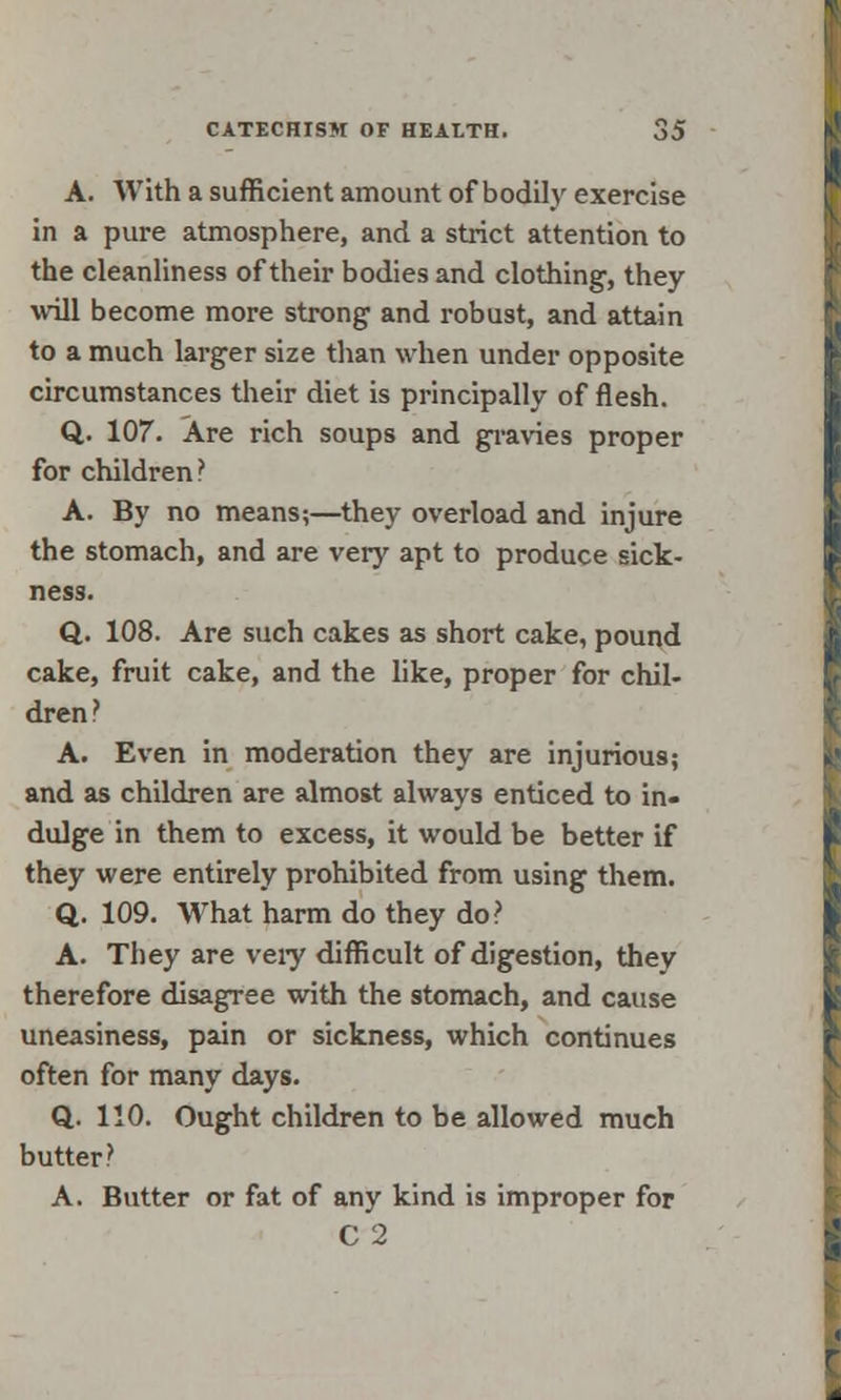 A. With a sufficient amount of bodily exercise in a pure atmosphere, and a strict attention to the cleanliness of their bodies and clothing1, they will become more strong and robust, and attain to a much larger size than when under opposite circumstances their diet is principally of flesh. Q. 107. Are rich soups and gravies proper for children? A. By no means;—they overload and injure the stomach, and are very apt to produce sick- ness. Q. 108. Are such cakes as short cake, pound cake, fruit cake, and the like, proper for chil- dren? A. Even in moderation they are injurious; and as children are almost always enticed to in- dulge in them to excess, it would be better if they were entirely prohibited from using them. Q. 109. What harm do they do? A. They are very difficult of digestion, they therefore disagree with the stomach, and cause uneasiness, pain or sickness, which continues often for many days. Q. 110. Ought children to be allowed much butter ? A. Butter or fat of any kind is improper for C 2