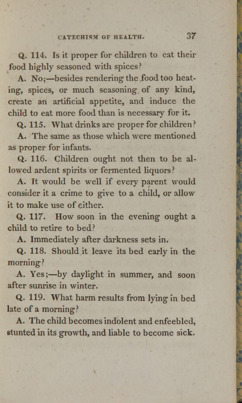 Q. 114. Is it proper for children to eat their food highly seasoned with spices ? A. No;—besides rendering-the food too heat- ing, spices, or much seasoning of any kind, create an artificial appetite, and induce the child to eat more food than is necessary for it. Q. 115. What drinks are proper for children:' A. The same as those which were mentioned as proper for infants. Q. 116. Children ought not then to be al- lowed ardent spirits or fermented liquors? A. It would be well if every parent would consider it a crime to give to a child, or allow it to make use of either. Q. 117. How soon in the evening ought a child to retire to bed? A. Immediately after darkness sets in. Q. 118. Should it leave its bed early in the morning? A. Yes;—by daylight in summer, and soon after sunrise in winter. Q. 119. What harm results from lying In bed late of a morning? A. The child becomes indolent and enfeebled, stunted in its growth, and liable to become sick.